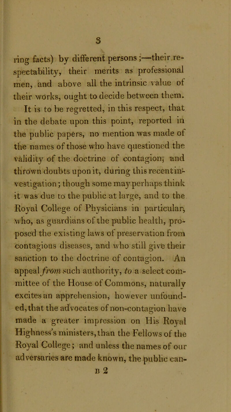 ring facts) by different persons;—their re- spectability, their merits as professional men, and above all the intrinsic value of their works, ought to decide between them. It is to be regretted, in this respect, that in the debate upon this point, reported in the public papers, no mention was made of the names of those who have questioned the validity of the doctrine of contagion, and thrown doubts upon it, during this recent in- vestigation ; though some may perhaps think it was due to the public at large, and to the Royal College of Physicians in particular^ who, as guardians of the public health, pro- posed the existing laws of preservation from contagious diseases, and who still give their sanction to the doctrine of contagion. An appeal from such authority, to a select com- mittee of the House of Commons, naturally excites an apprehension, however unfound- ed, that the advocates of non-contagion have made a greater impression on Plis Royal Highness’s ministers, than the Fellows of the Royal College; and unless the names of our adversaries are made know n, the public can- b 2