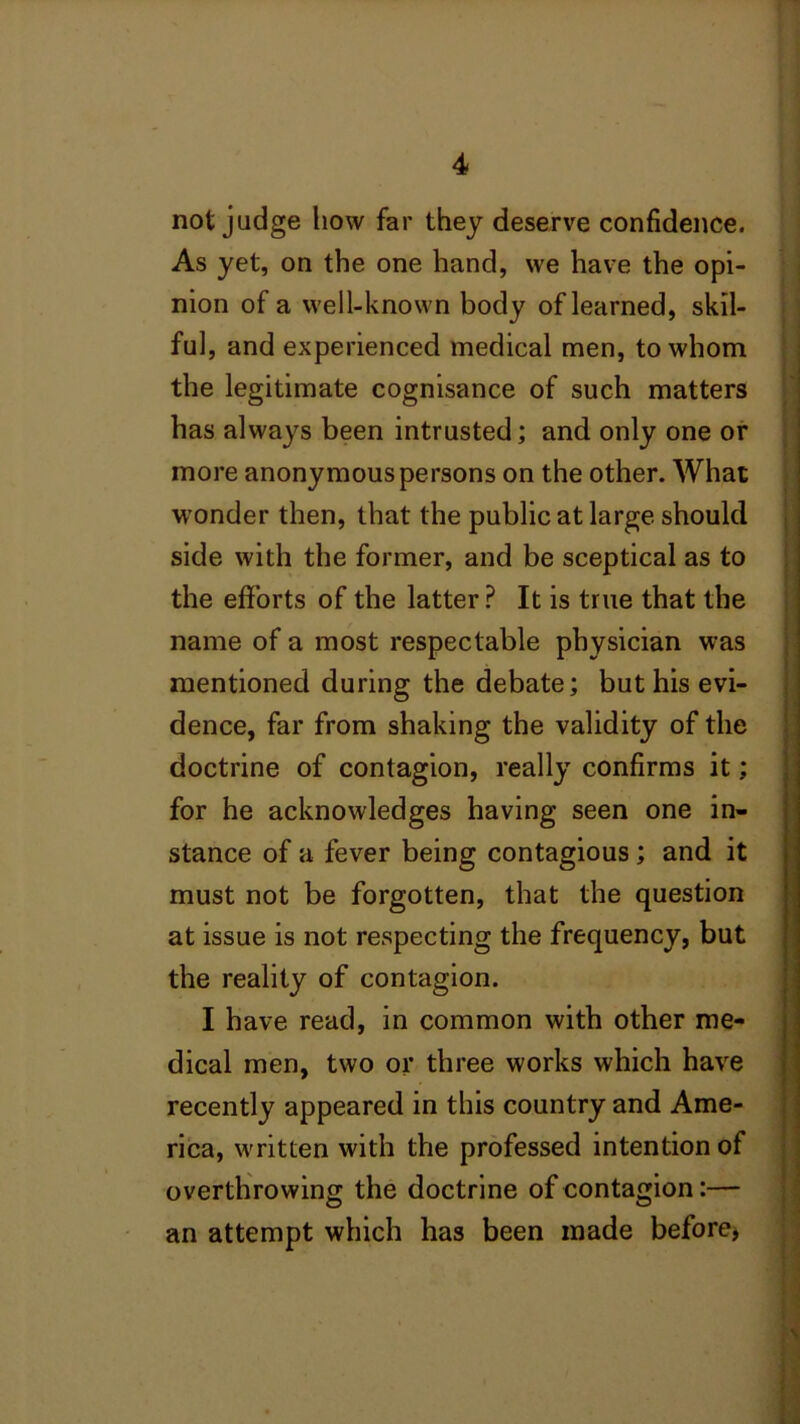 not judge how far they deserve confidence. As yet, on the one hand, we have the opi- nion of a well-known body of learned, skil- ful, and experienced medical men, to whom the legitimate cognisance of such matters has always been intrusted; and only one or more anonymous persons on the other. What wonder then, that the public at large should side with the former, and be sceptical as to the efforts of the latter ? It is true that the name of a most respectable physician was mentioned during the debate; but his evi- dence, far from shaking the validity of the doctrine of contagion, really confirms it; for he acknowledges having seen one in- stance of a fever being contagious; and it must not be forgotten, that the question at issue is not respecting the frequency, but the reality of contagion. I have read, in common with other me- dical men, two or three works which have recently appeared in this country and Ame- rica, written with the professed intention of overthrowing the doctrine of contagion:— an attempt which has been made before*