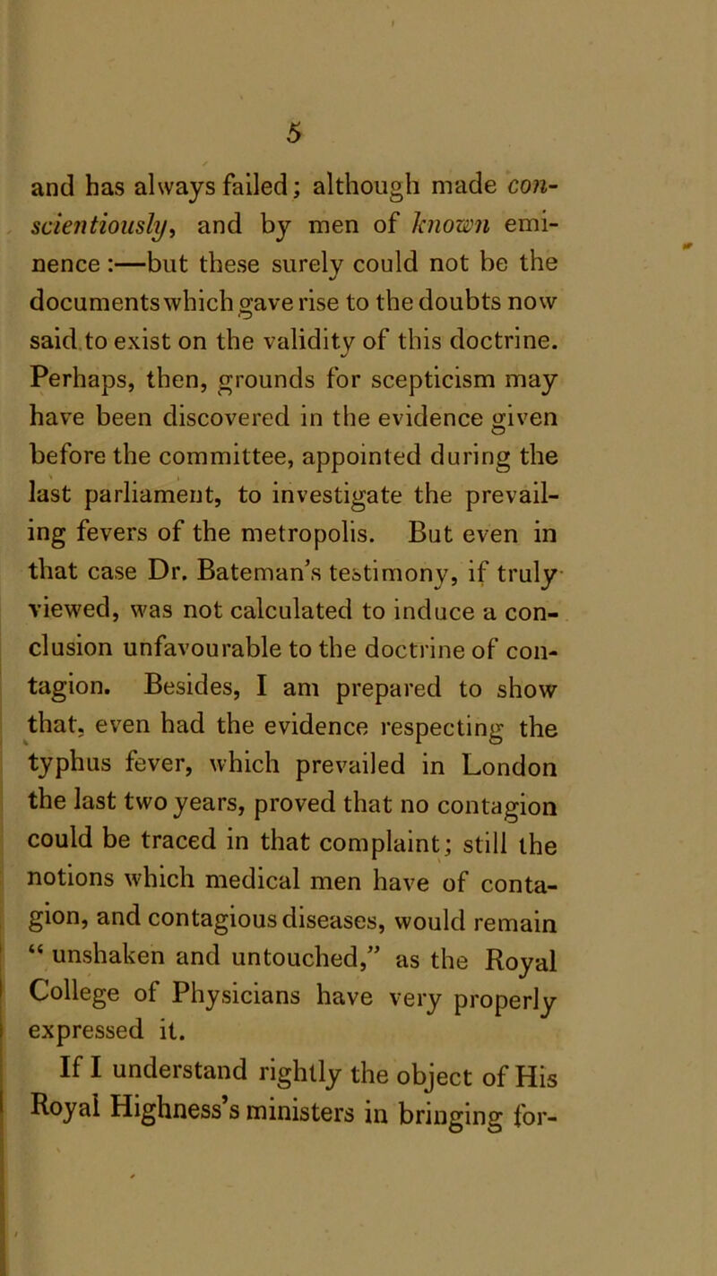 and has always failed; although made con- scientiously, and by men of known emi- nence :—but these surely could not be the documents which save rise to the doubts now said to exist on the validity of this doctrine. Perhaps, then, grounds for scepticism may have been discovered in the evidence given before the committee, appointed during the \ i last parliament, to investigate the prevail- ing fevers of the metropolis. But even in that case Dr. Bateman’s testimony, if truly viewed, was not calculated to induce a con- clusion unfavourable to the doctrine of con- tagion. Besides, I am prepared to show that, even had the evidence respecting the typhus fever, which prevailed in London the last two years, proved that no contagion could be traced in that complaint; still the notions which medical men have of conta- gion, and contagious diseases, would remain “ unshaken and untouched,” as the Royal College of Physicians have very properly expressed it. If I understand rightly the object of His Royal Highness s ministers in bringing for-