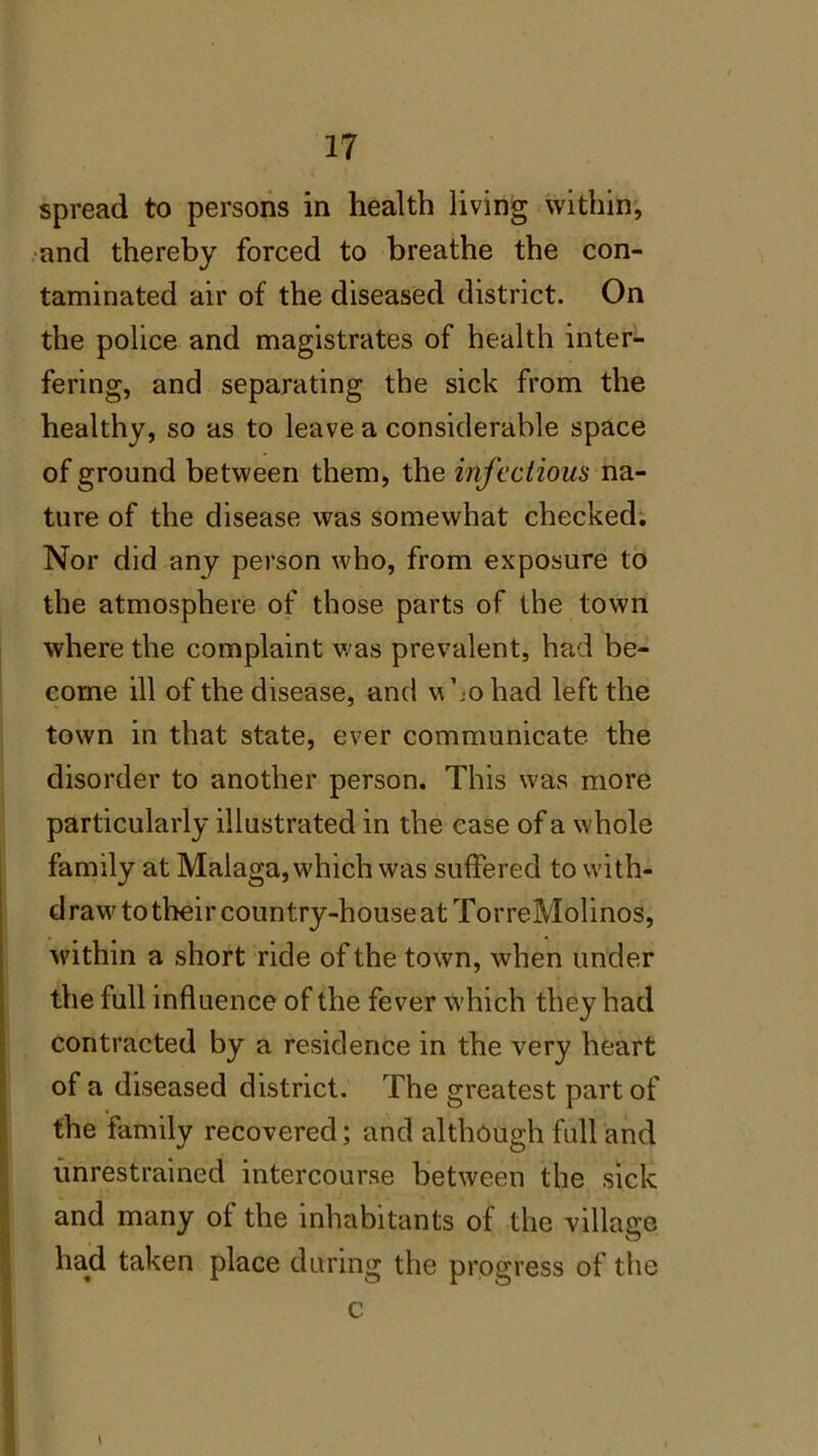 spread to persons in health living within, and thereby forced to breathe the con- taminated air of the diseased district. On the police and magistrates of health inter- fering, and separating the sick from the healthy, so as to leave a considerable space of ground between them, the infectious na- ture of the disease was somewhat checked. Nor did any person who, from exposure to the atmosphere of those parts of the town where the complaint was prevalent, had be- come ill of the disease, and who had left the town in that state, ever communicate the disorder to another person. This was more particularly illustrated in the ease of a whole family at Malaga, which was suffered to with- draw to their country-house at TorreMolinos, within a short ride of the town, when under the full influence of the fever which they had contracted by a residence in the very heart of a diseased district. The greatest part of the family recovered; and although full and unrestrained intercourse between the sick and many of the inhabitants of the village had taken place during the progress of the c