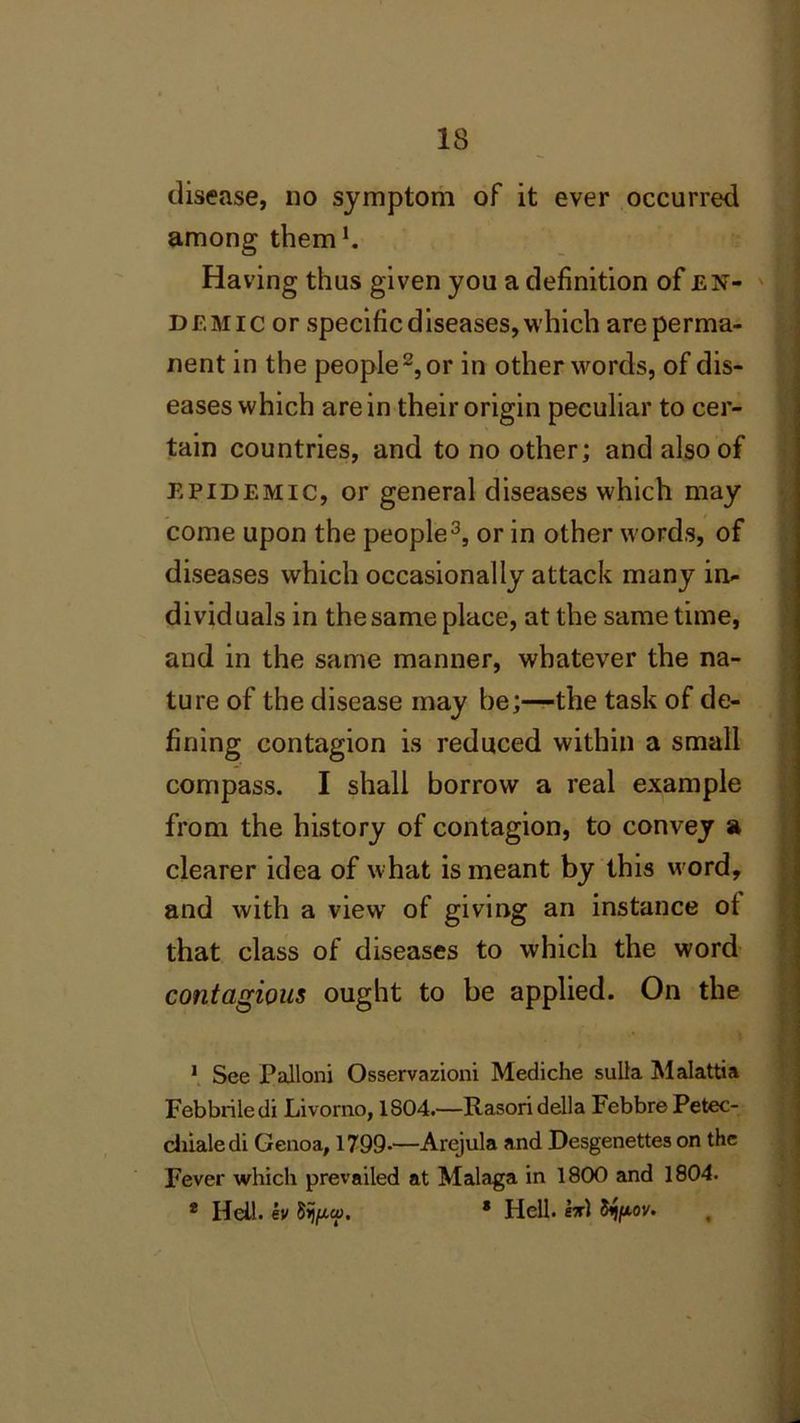 disease, no symptom of it ever occurred among them1. Having thus given you a definition of en- demic or specific diseases, which are perma- nent in the people2, or in other words, of dis- eases which are in their origin peculiar to cer- tain countries, and to no other; and also of epidemic, or general diseases which may come upon the people3, or in other words, of diseases which occasionally attack many in- dividuals in the same place, at the same time, and in the same manner, whatever the na- ture of the disease may be;—the task of de- fining contagion is reduced within a small compass. I shall borrow a real example from the history of contagion, to convey a clearer idea of what is meant by this word, and with a view' of giving an instance ot that class of diseases to which the word contagious ought to be applied. On the 1 See Palloni Osservazioni Mediche sulla Malattia Febbriledi Livorno, 1804.—Rasori della Febbre Petec- chialedi Genoa, 1799-—Arejula and Desgenettes on the Fever which prevailed at Malaga in 1800 and 1804. * Hell, ev 8ij/xa\ * Hell, hr) tyfiov.