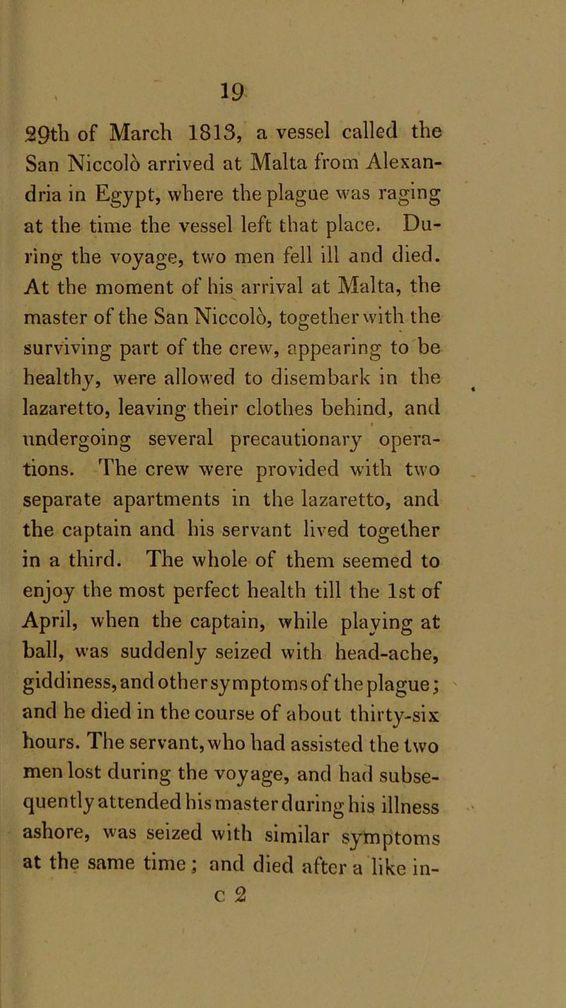 29th of March 1813, a vessel called the San Niccolo arrived at Malta from Alexan- dria in Egypt, where the plague was raging at the time the vessel left that place. Du- ring the voyage, two men fell ill and died. At the moment of his arrival at Malta, the master of the San Niccolo, together with the surviving part of the crew, appearing to be healthy, were allowed to disembark in the lazaretto, leaving their clothes behind, and * undergoing several precautionary opera- tions. The crew were provided with two separate apartments in the lazaretto, and the captain and his servant lived together in a third. The whole of them seemed to enjoy the most perfect health till the 1st of April, when the captain, while plaving at ball, was suddenly seized with head-ache, giddiness, and other symptoms of the plague; and he died in the course of about thirty-six hours. The servant, who had assisted the two men lost during the voyage, and had subse- quently attended his master during his illness ashore, was seized with similar symptoms at the same time; and died after a like in- c 2