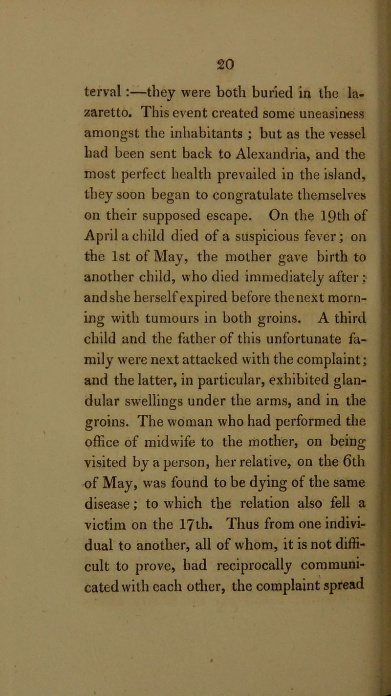 terval:—they were both buried in the la- zaretto. This event created some uneasiness amongst the inhabitants ; but as the vessel had been sent back to Alexandria, and the most perfect health prevailed in the island, they soon began to congratulate themselves on their supposed escape. On the 19th of April a child died of a suspicious fever; on the 1st of May, the mother gave birth to another child, who died immediately after ; and she herself expired before the next morn- ing with tumours in both groins. A third child and the father of this unfortunate fa- mily were next attacked with the complaint; and the latter, in particular, exhibited glan- dular swellings under the arms, and in the groins. The woman who had performed the office of midwife to the mother, on being visited by a person, her relative, on the 6th of May, was found to be dying of the same disease; to which the relation also fell a victim on the 17th. Thus from one indivi- dual to another, all of whom, it is not diffi- cult to prove, had reciprocally communi- cated with each other, the complaint spread 4