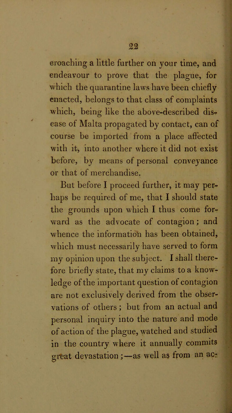 eroaching a little further on your time, and endeavour to prove that the plague, for which the quarantine laws have been chiefly enacted, belongs to that class of complaints which, being like the above-described dis- ease of Malta propagated by contact, can of course be imported from a place affected with it, into another where it did not exist before, by means of personal conveyance or that of merchandise. But before I proceed further, it may per- haps be required of me, that I should state the grounds upon which I thus come for- ward as the advocate of contagion; and whence the information has been obtained, which must necessarily have served to form my opinion upon the subject. I shall there- fore briefly state, that my claims to a know- ledge of the important question of contagion are not exclusively derived from the obser- vations of others; but from an actual and personal inquiry into the nature and mode of action of the plague, watched and studied in the country where it annually commits great devastation;—as well as from an ac?