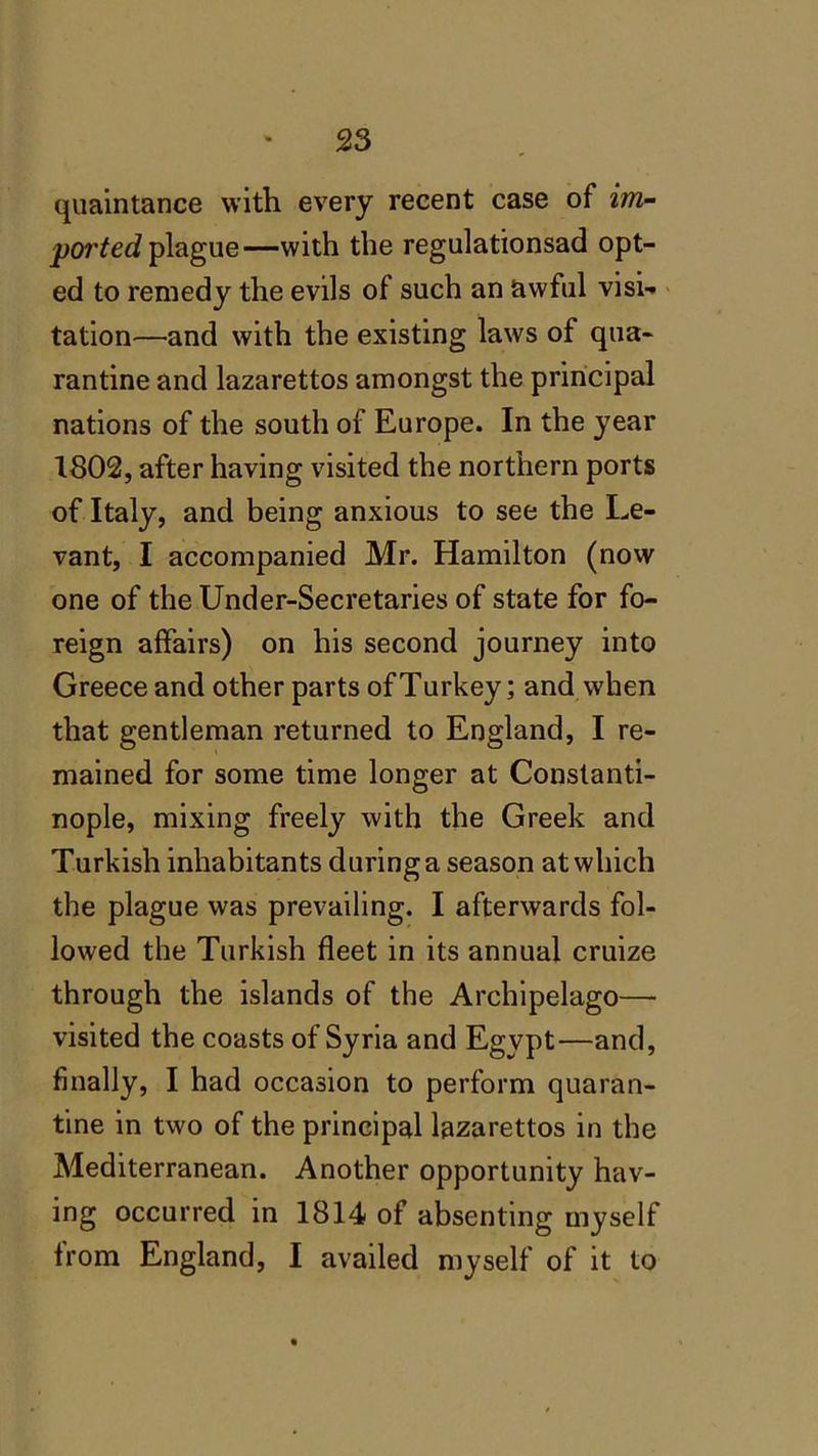 quaintance with every recent case of im- ported plague—with the regulationsad opt- ed to remedy the evils of such an awful visi- tation—and with the existing laws of qua- rantine and lazarettos amongst the principal nations of the south of Europe. In the year 1802, after having visited the northern ports of Italy, and being anxious to see the Le- vant, I accompanied Mr. Hamilton (novv one of the Under-Secretaries of state for fo- reign affairs) on his second journey into Greece and other parts of Turkey; and when that gentleman returned to England, I re- mained for some time longer at Constanti- nople, mixing freely with the Greek and Turkish inhabitants during a season at which the plague was prevailing. I afterwards fol- lowed the Turkish fleet in its annual cruize through the islands of the Archipelago— visited the coasts of Syria and Egypt—and, finally, I had occasion to perform quaran- tine in two of the principal lazarettos in the Mediterranean. Another opportunity hav- ing occurred in 1814 of absenting myself from England, I availed myself of it to