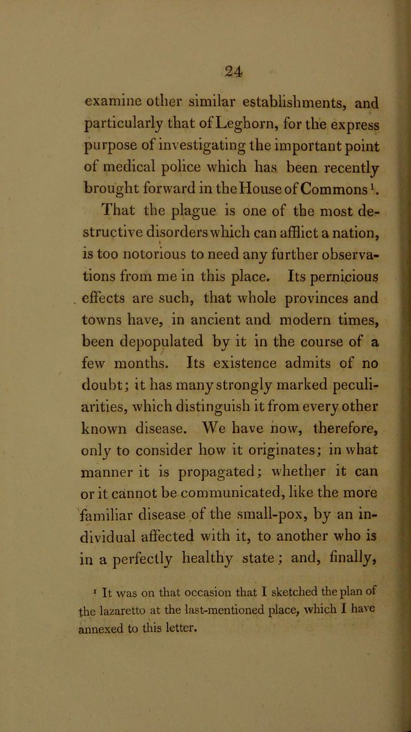 examine other similar establishments, and particularly that of Leghorn, for the express purpose of investigating the important point of medical police which has been recently brought forward in the House of Commons h That the plague is one of the most de- structive disorders which can afflict a nation, i is too notorious to need any further observa- tions from me in this place. Its pernicious effects are such, that whole provinces and towns have, in ancient and modern times, been depopulated by it in the course of a few months. Its existence admits of no doubt; it has many strongly marked peculi- arities, which distinguish it from every other known disease. We have now, therefore, only to consider how it originates; in what manner it is propagated; whether it can or it cannot be communicated, like the more familiar disease of the small-pox, by an in- dividual affected with it, to another who is in a perfectly healthy state; and, finally, 1 It was on that occasion that I sketched the plan of the lazaretto at the last-mentioned place, which I have annexed to this letter.