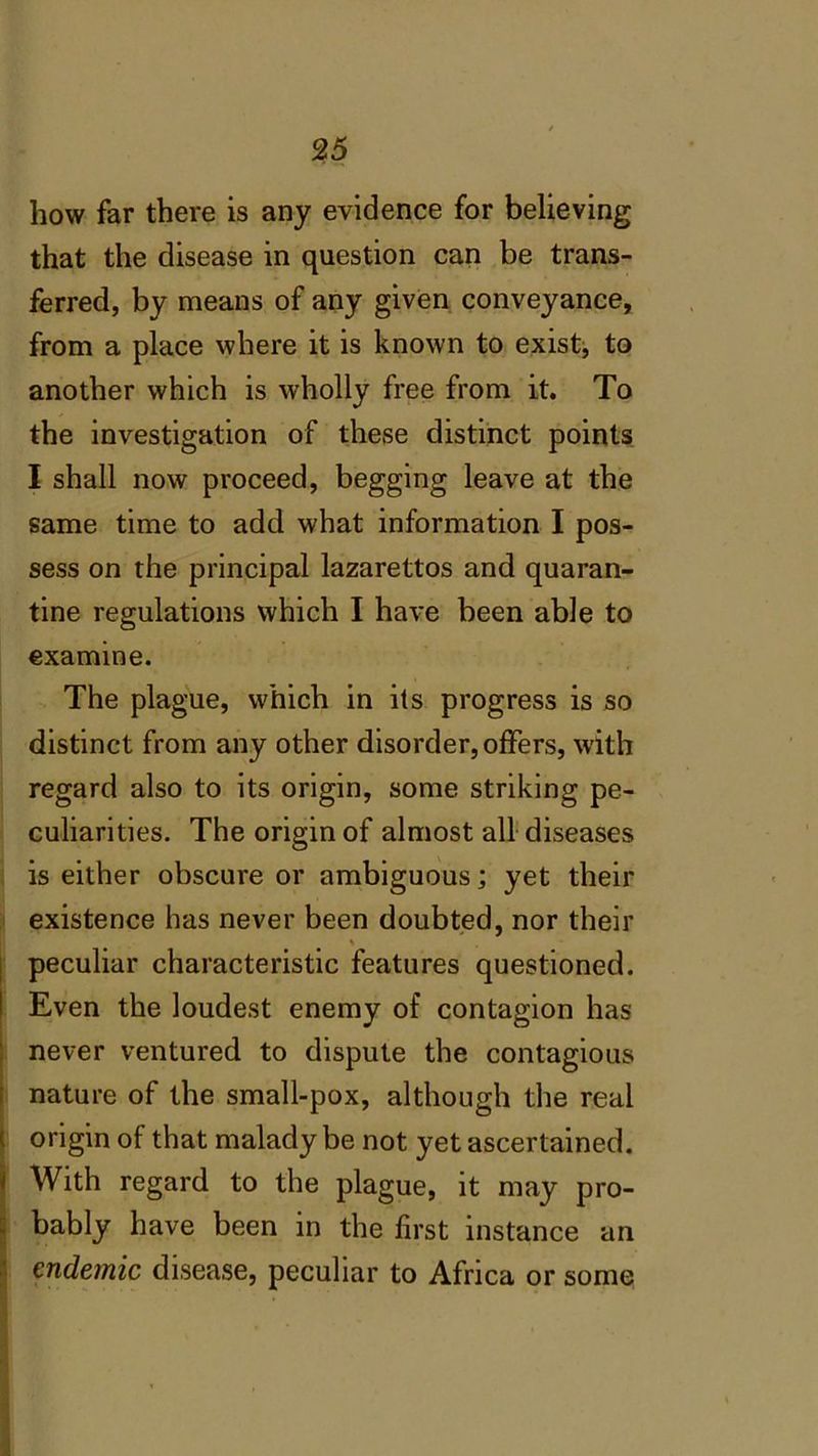 how far there is any evidence for believing that the disease in question can be trans- ferred, by means of any given conveyance, from a place where it is known to exist, to another which is wholly free from it. To the investigation of these distinct points I shall now proceed, begging leave at the same time to add what information I pos- sess on the principal lazarettos and quaran- tine regulations which I have been able to examine. The plague, which in its progress is so distinct from any other disorder, offers, with regard also to its origin, some striking pe- culiarities. The origin of almost all diseases is either obscure or ambiguous; yet their existence has never been doubted, nor their % peculiar characteristic features questioned. Even the loudest enemy of contagion has never ventured to dispute the contagious nature of the small-pox, although the real origin of that malady be not yet ascertained. With regard to the plague, it may pro- bably have been in the first instance an endemic disease, peculiar to Africa or some