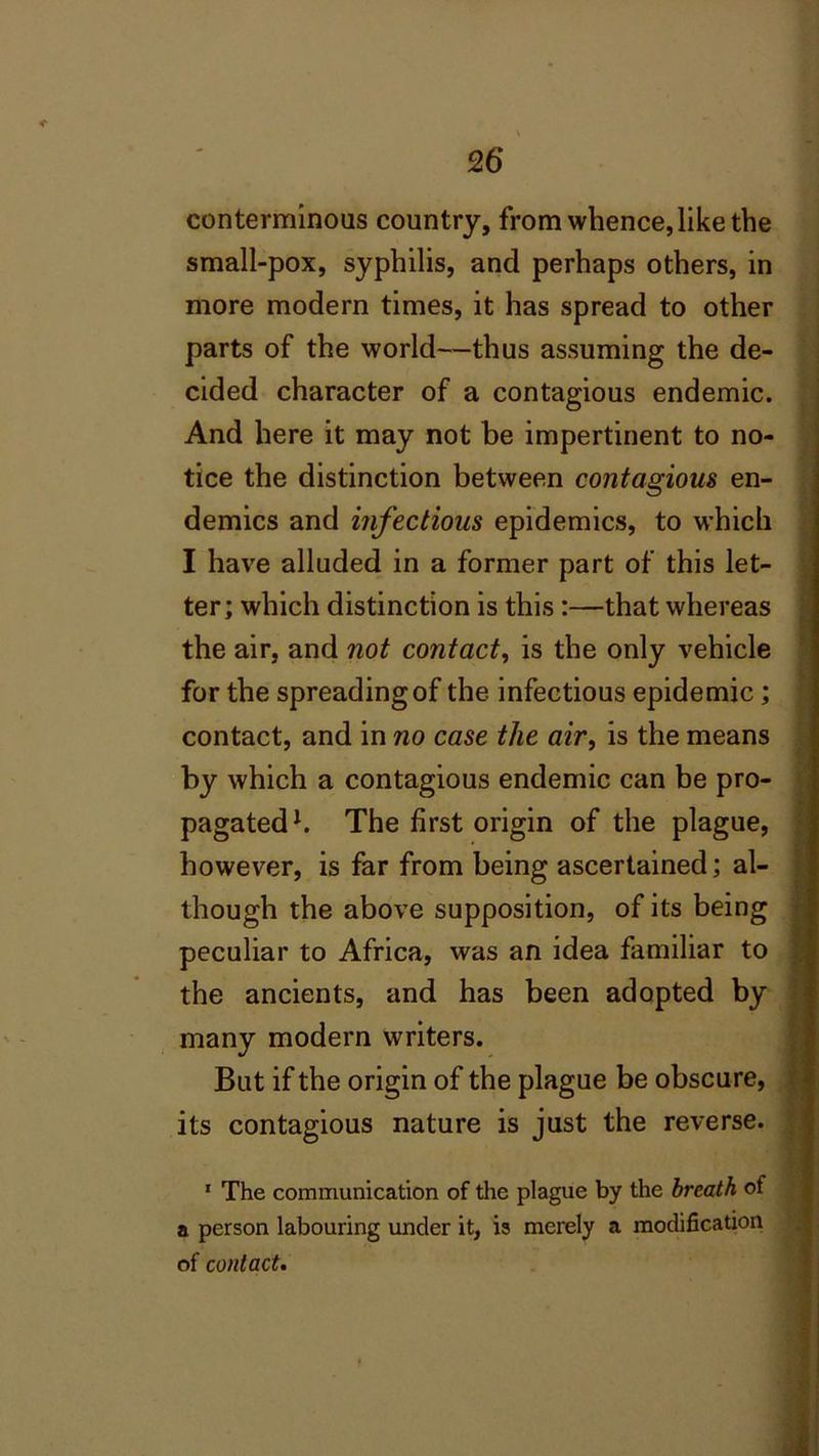 26* conterminous country, from whence, like the small-pox, syphilis, and perhaps others, in more modern times, it has spread to other parts of the world—thus assuming the de- cided character of a contagious endemic. And here it may not be impertinent to no- tice the distinction between contagious en- demics and infectious epidemics, to which I have alluded in a former part of this let- ter; which distinction is this :—that whereas the air, and not contact, is the only vehicle for the spreading of the infectious epidemic; contact, and in no case the air, is the means by which a contagious endemic can be pro- pagated1. The first origin of the plague, however, is far from being ascertained; al- though the above supposition, of its being peculiar to Africa, was an idea familiar to the ancients, and has been adopted by many modern writers. But if the origin of the plague be obscure, its contagious nature is just the reverse. 1 The communication of the plague by the breath of a person labouring under it, is merely a modification of contact.