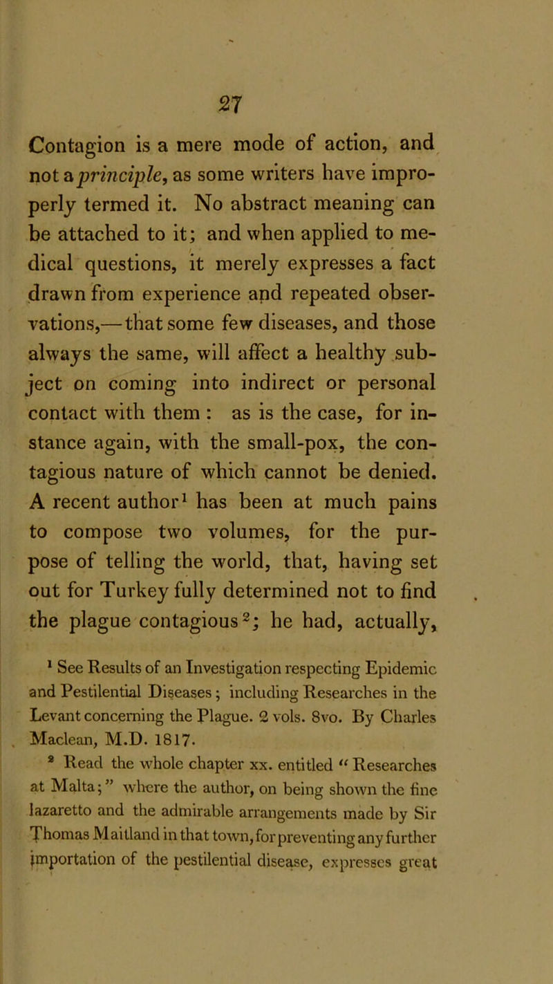 Contagion is a mere mode of action, and not a principle, as some writers have impro- perly termed it. No abstract meaning can be attached to it; and when applied to me- dical questions, it merely expresses a fact drawn from experience and repeated obser- vations,— that some few diseases, and those always the same, will affect a healthy sub- ject on coming into indirect or personal contact with them : as is the case, for in- stance again, with the small-pox, the con- tagious nature of which cannot be denied. A recent author1 has been at much pains to compose two volumes, for the pur- pose of telling the -world, that, having set out for Turkey fully determined not to find the plague contagious2; he had, actually, 1 See Results of an Investigation respecting Epidemic and Pestilential Diseases; including Researches in the Levant concerning the Plague. 2 vols. 8vo. By Charles Maclean, M.D. 1817. 8 Read the whole chapter xx. entitled “ Researches at Malta;” where the author, on being shown the line lazaretto and the admirable arrangements made by Sir Thomas Maitland in that town, for preventing any further importation of the pestilential disease, expresses great