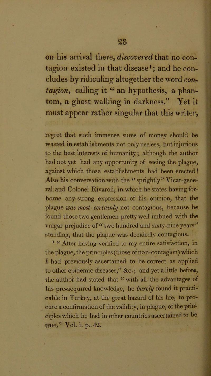 on his arrival there, discovered that no con- tagion existed in that disease1; and he con- cludes by ridiculing altogether the word con- tagion, calling it “ an hypothesis, a phan- tom, a ghost walking in darkness.” Yet it must appear rather singular that this writer, regret that such immense sums of money should be wasted in establishments not only useless, but injurious to the best interests of humanity; although the author had not yet had any opportunity of seeing the plague, against which those establishments had been erected ! Also his conversation with the “sprightly” Vicar-gene- . ral and Colonel Rivaroli, in which he states having for- borne any strong expression of his opinion, that the plague was most certainly not contagious, because he found those two gentlemen pretty well imbued with the vulgar prejudice of “ two hundred and sixty-nine years ” standing, that the plague was decidedly contagious. 1 “ After having verified to my entire satisfaction, in the plague, the principles (those of non-contagion) which 1 had previously ascertained to be correct as applied to other epidemic diseases,” &c.; and yet a little before, the author had stated that “ with all the advantages of his pre-acquired knowledge, he barely found it practi- cable in Turkey, at the great hazard of his life, to pro- cure a confirmation of the validity, in plague, of the prin- ciples which he had in other countries ascertained to be true.” Vol. i. p. 42. ....