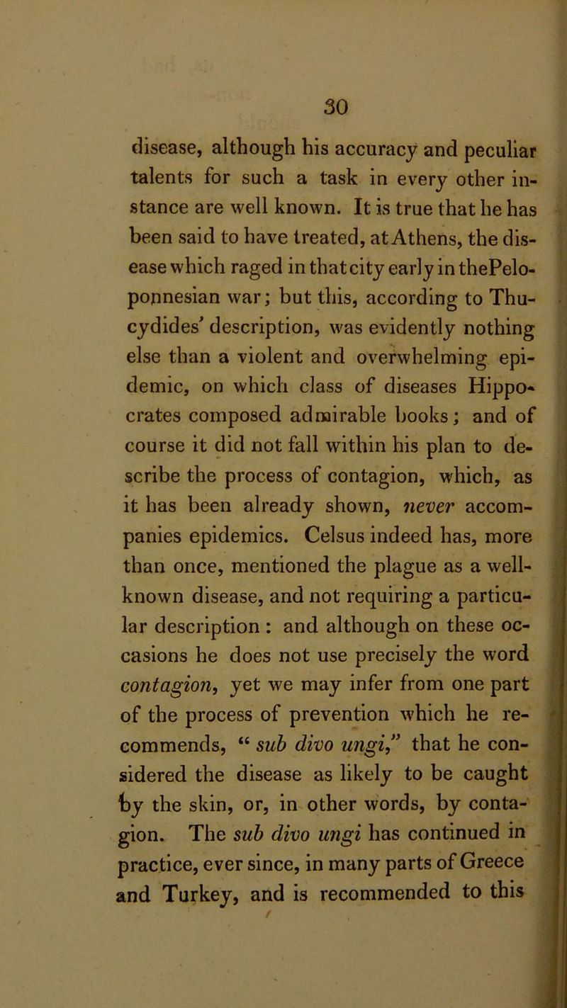 disease, although his accuracy and peculiar talents for such a task in every other in- stance are well known. It is true that he has been said to have treated, at Athens, the dis- ease which raged in that city early in thePelo- ponnesian war; but this, according to Thu- cydides' description, was evidently nothing else than a violent and overwhelming epi- demic, on which class of diseases Hippo- crates composed admirable books; and of course it did not fall within his plan to de- scribe the process of contagion, which, as it has been already shown, never accom- panies epidemics. Celsus indeed has, more than once, mentioned the plague as a well- known disease, and not requiring a particu- lar description : and although on these oc- casions he does not use precisely the word contagion, yet we may infer from one part of the process of prevention which he re- commends, “ sub divo ungi” that he con- sidered the disease as likely to be caught by the skin, or, in other words, by conta- gion. The sub divo ungi has continued in practice, ever since, in many parts of Greece and Turkey, and is recommended to this