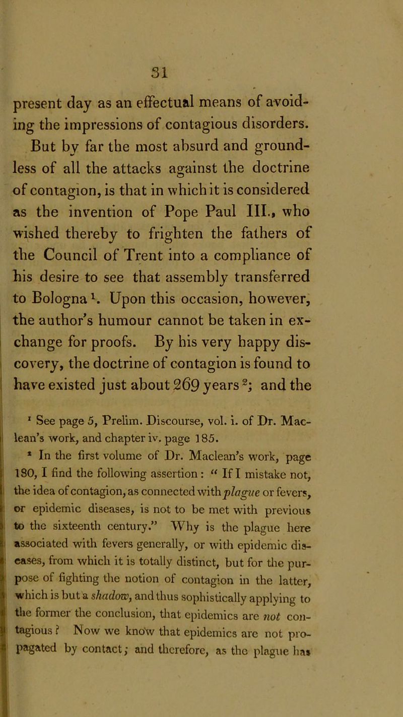 present day as an effectual means of avoid- ing the impressions of contagious disorders. But by far the most absurd and ground- less of all the attacks against the doctrine of contagion, is that in which it is considered, as the invention of Pope Paul III., who wished thereby to frighten the fathers of the Council of Trent into a compliance of his desire to see that assembly transferred to Bolognal. Upon this occasion, however, the author’s humour cannot be taken in ex- change for proofs. By his very happy dis- covery, the doctrine of contagion is found to have existed just about 269 years 2; and the 1 See page 5, Prelim. Discourse, vol. i. of Dr. Mac- lean’s work, and chapter iv. page 185. * In the first volume of Dr. Maclean’s work, page 180, I find the following assertion: “ If I mistake not, the idea of contagion, as connected with plague or fevers, or epidemic diseases, is not to be met with previous to the sixteenth century.” Why is the plague here associated with fevers generally, or with epidemic dis- eases, from which it is totally distinct, but for the pur- pose of fighting the notion of contagion in the latter, which is but a shadow, and thus sophistically applying to the formei the conclusion, that epidemics are not con- tagious ? Now we know that epidemics are not pro- pagated by contact; and therefore, as the plague lias