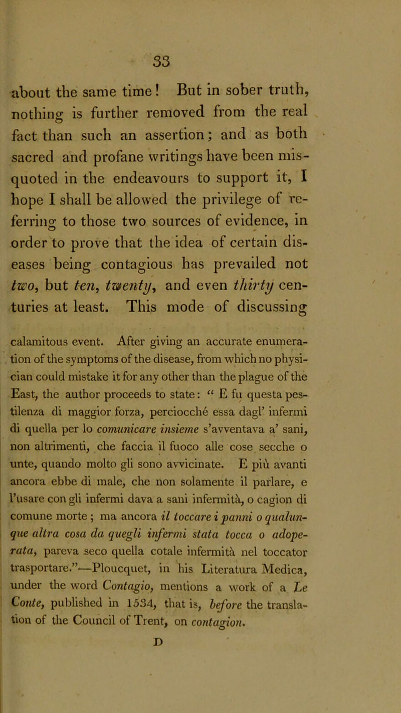 about the same time! But in sober truth, nothing is further removed from the real fact than such an assertion; and as both sacred and profane writings have been mis- quoted in the endeavours to support it, I hope I shall be allowed the privilege of re- ferring to those two sources of evidence, in order to prove that the idea of certain dis- eases being contagious has prevailed not two, but ten, twenty, and even thirty cen- turies at least. This mode of discussing calamitous event. After giving an accurate enumera- tion of the symptoms of the disease, from which no physi- cian could mistake it for any other than the plague of the East, the author proceeds to state: “ E fu questa pes- tilenza di maggior forza, perciocche essa dagl’ infermi di quella per lo comunicare insieme s’avventava a’ sani, non altrimenti, che faccia il fuoco alle cose secche o unte, quando molto gli sono avvicinate. E piu avanti ancora ebbe di male, che non solamente il parlare, e l’usare con gli infermi dava a sani infermitk, o cagion di comune morte ; ma ancora il toccare i panni o qualun- que allra cosa da quegli infermi stata tocca o adope- rata, pareva seco quella cotale infermitk nel toccator trasportare.”—Ploucquet, in his Literatura Medica, under the word Contagio, mentions a work of a he Conte, published in 1534, that is, before the transla- tion of the Council of Trent, on contagion. O D