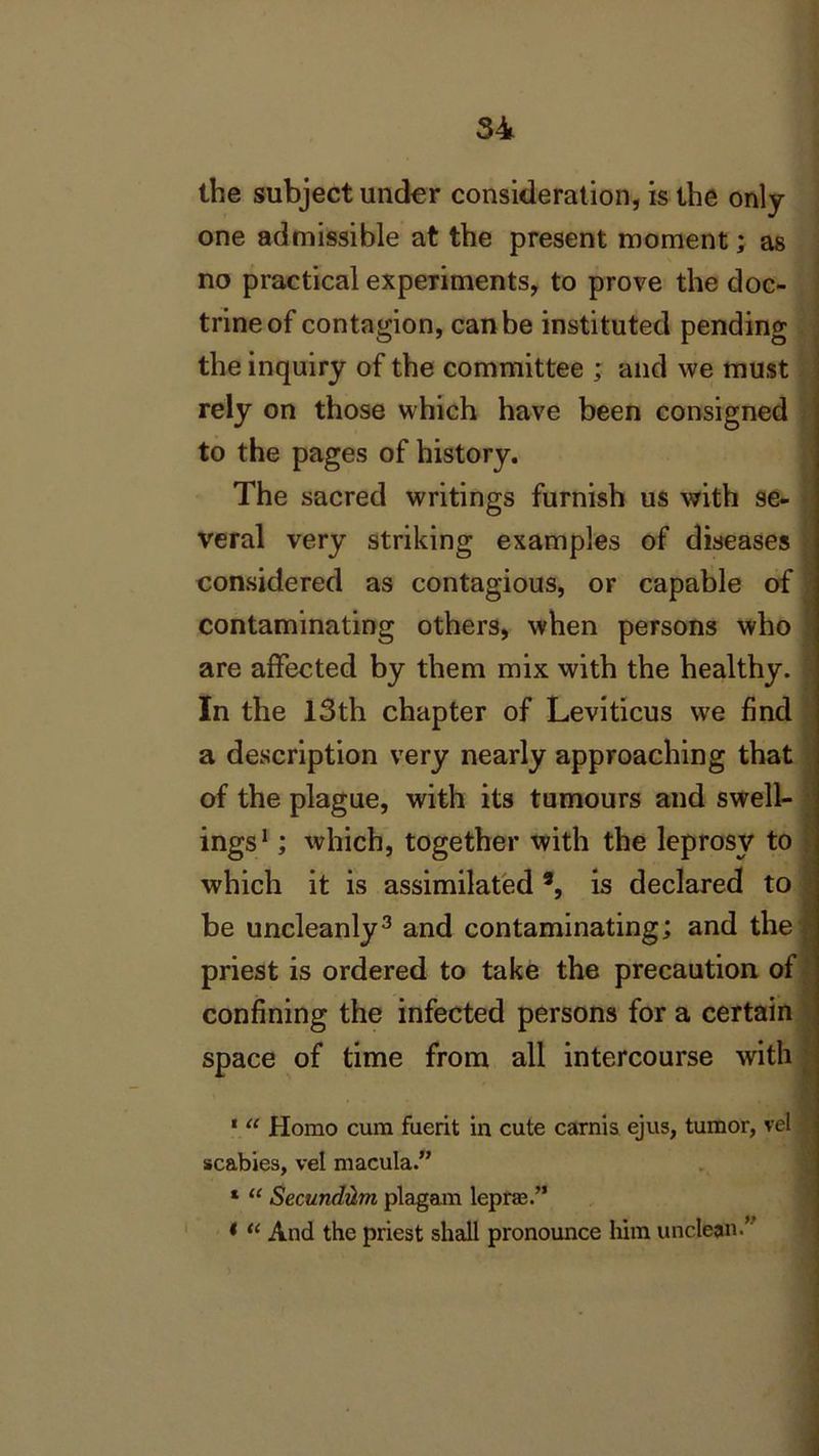the subject under consideration, is the only- one admissible at the present moment; as no practical experiments, to prove the doc- trine of contagion, can be instituted pending the inquiry of the committee ; and we must rely on those which have been consigned to the pages of history. The sacred writings furnish us with se- veral very striking examples of diseases considered as contagious, or capable of contaminating others, when persons who are affected by them mix with the healthy. In the 13th chapter of Leviticus we find a description very nearly approaching that of the plague, with its tumours and swell- ings1 * ; which, together with the leprosy to which it is assimilated9, is declared to be uncleanly3 * and contaminating; and the priest is ordered to take the precaution of confining the infected persons for a certain space of time from all intercourse with 1 “ Homo cum fuerit in cute carnis ejus, tumor, vel scabies, vel macula.” * “ SecundvLm plagam leprae.” * “ And the priest shall pronounce him unclean.”