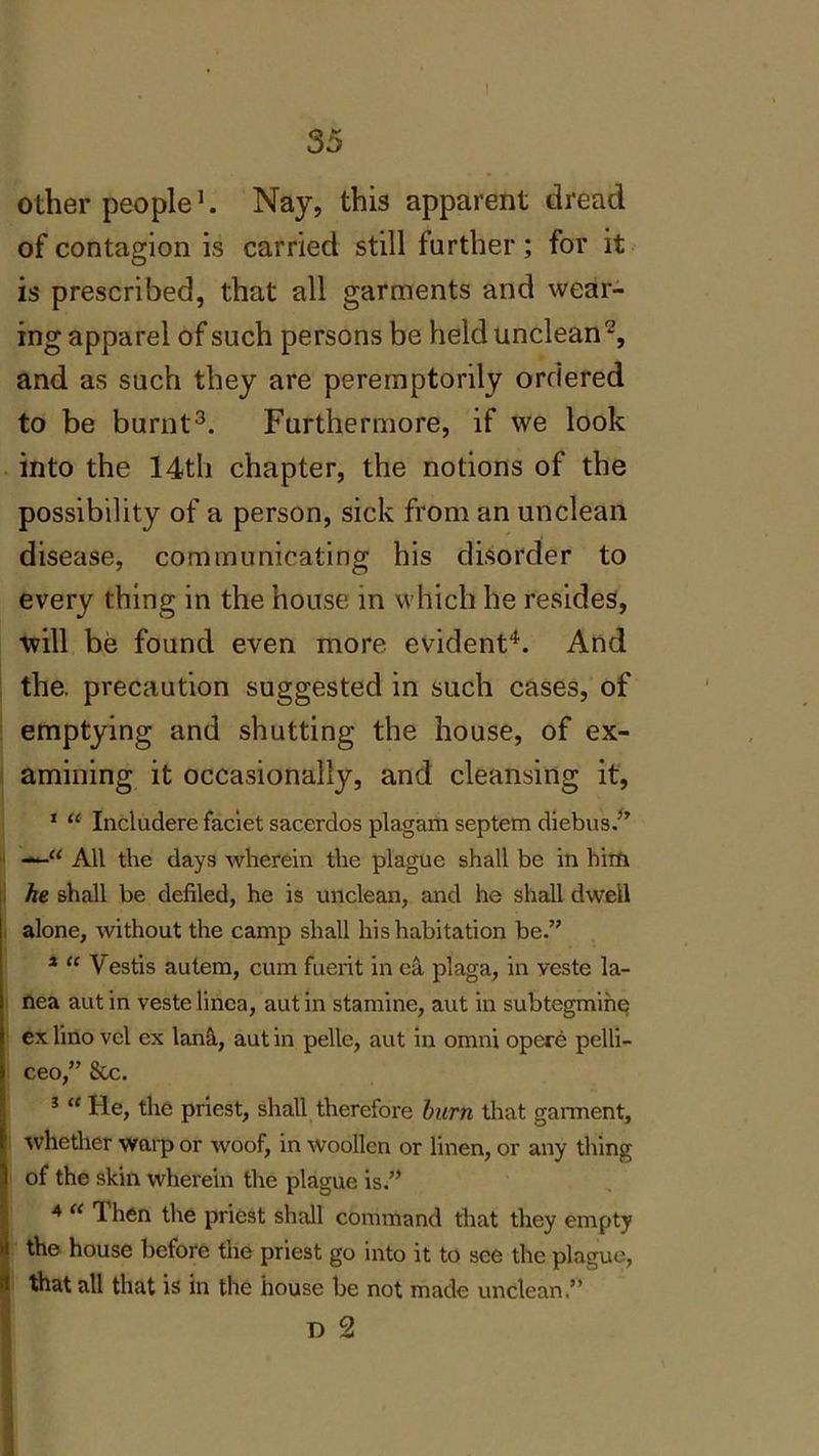 I 35 other people1. Nay, this apparent dread of contagion is carried still further; for it is prescribed, that all garments and wear- ing apparel of such persons be held unclean2, and as such they are peremptorily ordered to be burnt3. Furthermore, if we look into the 14th chapter, the notions of the possibility of a person, sick from an unclean disease, communicating his disorder to every thing in the house in which he resides, will be found even more evident4. And the. precaution suggested in such cases, of emptying and shutting the house, of ex- amining it occasionally, and cleansing it, 1 “ Includere faciet sacerdos plagam septem diebus.” All the days wherein the plague shall be in him he shall be defiled, he is unclean, and he shall dwell alone, without the camp shall his habitation be.” 1 “ Vestis autem, cum fuerit in ea plaga, in veste la- nea autin veste linca, autin stamine, aut in subtegmine ex lino vel ex lana, aut in pelle, aut in omni opere pelli- ceo,” &c. 3 “ He, the priest, shall therefore burn that gannent, whether warp or woof, in woollen or linen, or any thing ) of the skin wherein the plague is.” 4 « Then the priest shall command that they empty 1 the house before the priest go into it to see the plague, ' that all that is in the house be not made unclean.”