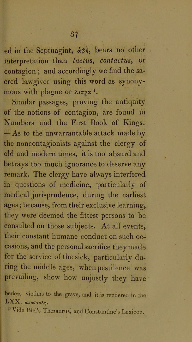 eel in the Septuagint, a$, bears no other interpretation than tactus, contactus, or contagion ; and accordingly we find the sa- cred lawgiver using this word as synony- mous with plague or Asvga, l. Similar passages, proving the antiquity of the notions of contagion, are found in Numbers and the First Book of Kings. — As to the unwarrantable attack made by the noncontagionists against the clergy of old and modern times, it is too absurd and betrays too much ignorance to deserve any remark. The clergy have always interfered in questions of medicine, particularly of medical jurisprudence, during the earliest ages; because, from their exclusive learning, they were deemed the fittest persons to be consulted on those subjects. At all events, their constant humane conduct on such oc- casions, and the personal sacrifice they made tor the service of the sick, particularly du- ring the middle ages, when pestilence was prevailing, show how unjustly they have berless victims to the grave, and it is rendered in the LXX. onrocToXY}. \ ide Biel’s Thesaurus, and Constantine’s Lexicon.
