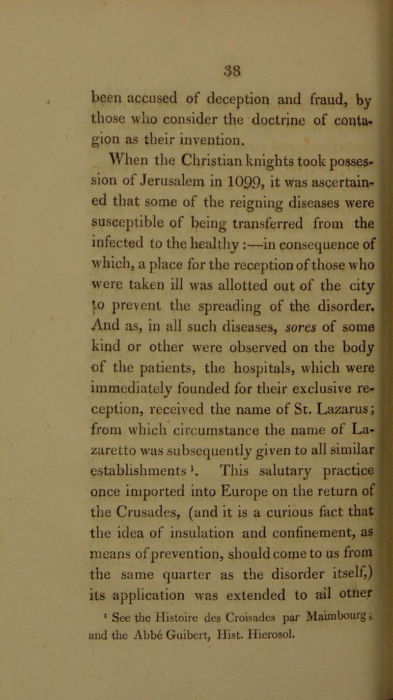 been accused of deception and fraud, by those who consider the doctrine of conta- gion as their invention. When the Christian knights took posses- sion of Jerusalem in 1099, it was ascertain- ed that some of the reigning diseases were susceptible of being transferred from the infected to the healthy :—in consequence of which, a place for the reception of those who were taken ill was allotted out of the city to prevent the spreading of the disorder, I And as, in all such diseases, sores of some kind or other were observed on the body of the patients, the hospitals, which were immediately founded for their exclusive re- ception, received the name of St. Lazarus; from which circumstance the name of La- zaretto was subsequently given to all similar establishments b This salutary practice once imported into Europe on the return of the Crusades, (and it is a curious fact that the idea of insulation and confinement, as means of prevention, should come to us from the same quarter as the disorder itself,) its application was extended to ail otfter 1 See the Histoire des Croisades par Maimbourg and the Abbd Guibert, Hist. Hierosol.