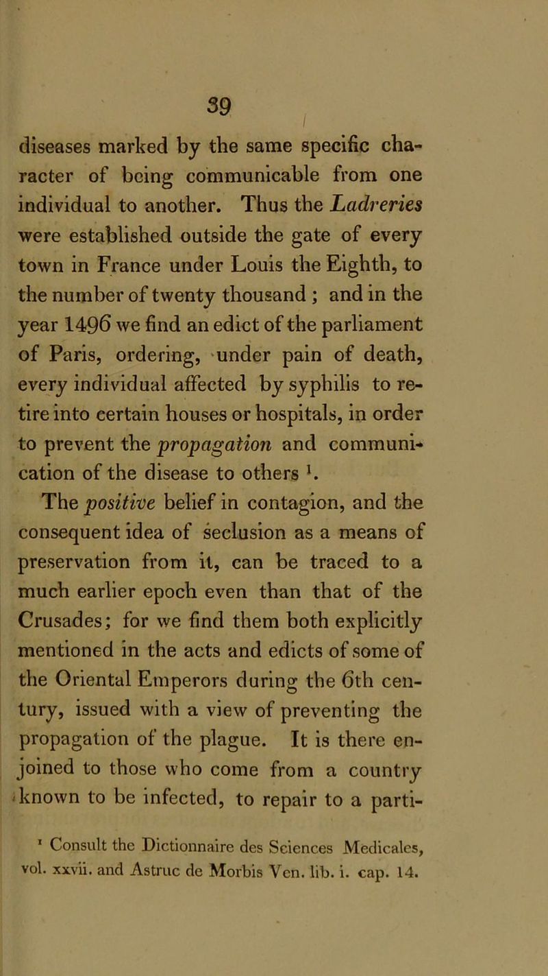 / diseases marked by the same specific cha- racter of being communicable from one individual to another. Thus the Ladreries were established outside the gate of every town in France under Louis the Eighth, to the number of twenty thousand ; and in the year 1496 we find an edict of the parliament of Paris, ordering, under pain of death, every individual affected by syphilis tore- tire into certain houses or hospitals, in order to prevent the propagation and communi- cation of the disease to others l. The positive belief in contagion, and the consequent idea of seclusion as a means of preservation from it, can be traced to a much earlier epoch even than that of the Crusades; for we find them both explicitly mentioned in the acts and edicts of some of the Oriental Emperors during the 6th cen- tury, issued with a view of preventing the propagation of the plague. It is there en- joined to those who come from a country known to be infected, to repair to a parti- 1 Consult the Dictionnaire des Sciences Medicales, vol. xxvii. and Astruc de Morbis Yen. lib. i. cap. 14.