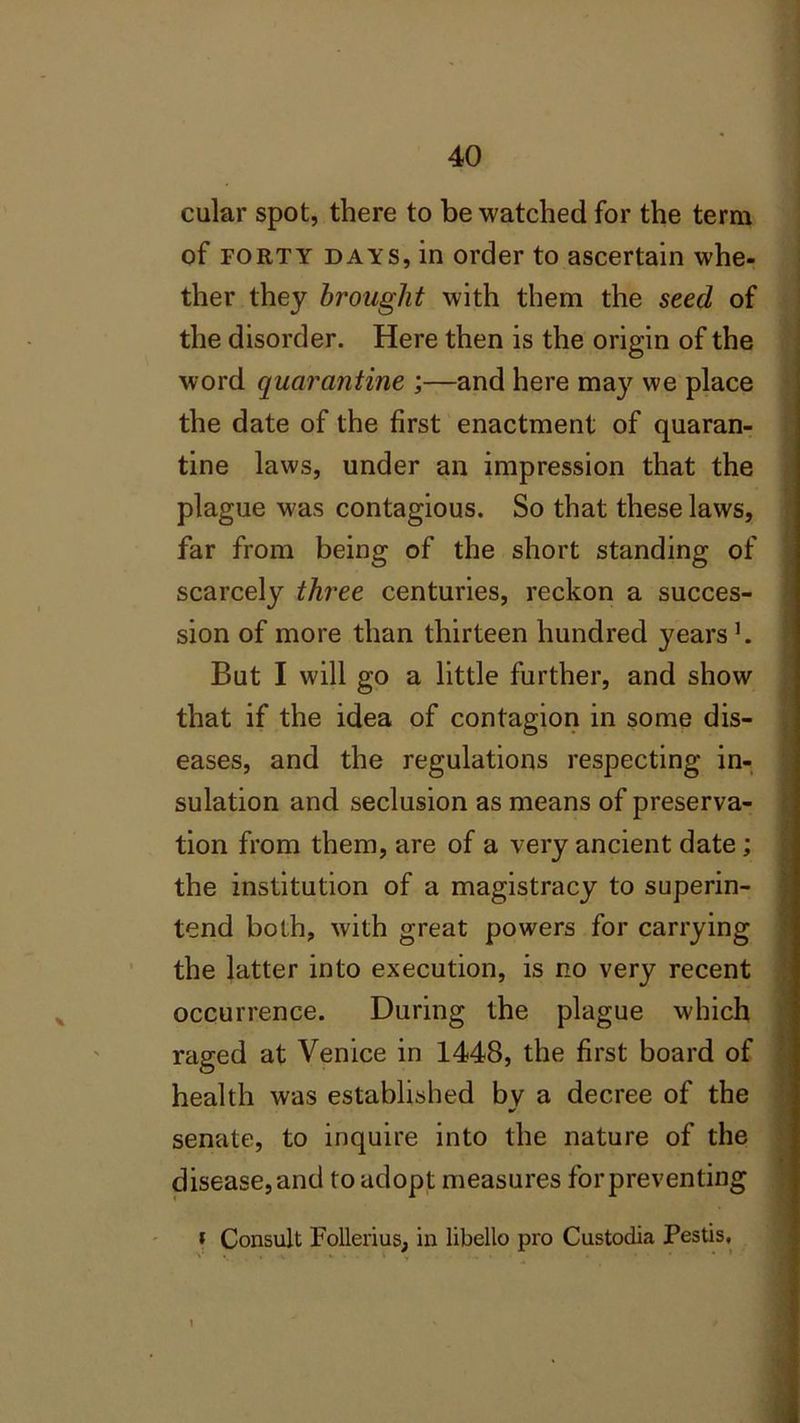 cular spot, there to be watched for the term of forty days, in order to ascertain whe- ther they brought with them the seed of the disorder. Here then is the origin of the word quarantine ;—and here may we place the date of the first enactment of quaran- tine laws, under an impression that the plague was contagious. So that these laws, far from being of the short standing of scarcely three centuries, reckon a succes- sion of more than thirteen hundred years1. But I will go a little further, and show that if the idea of contagion in some dis- eases, and the regulations respecting in- sulation and seclusion as means of preserva- tion from them, are of a very ancient date ; the institution of a magistracy to superin- tend both, with great powers for carrying the latter into execution, is no very recent occurrence. During the plague which raged at Venice in 1448, the first board of health was established by a decree of the * senate, to inquire into the nature of the disease, and to adopt measures forpreventing » Consult Follerius, in libello pro Custodia Pestis,