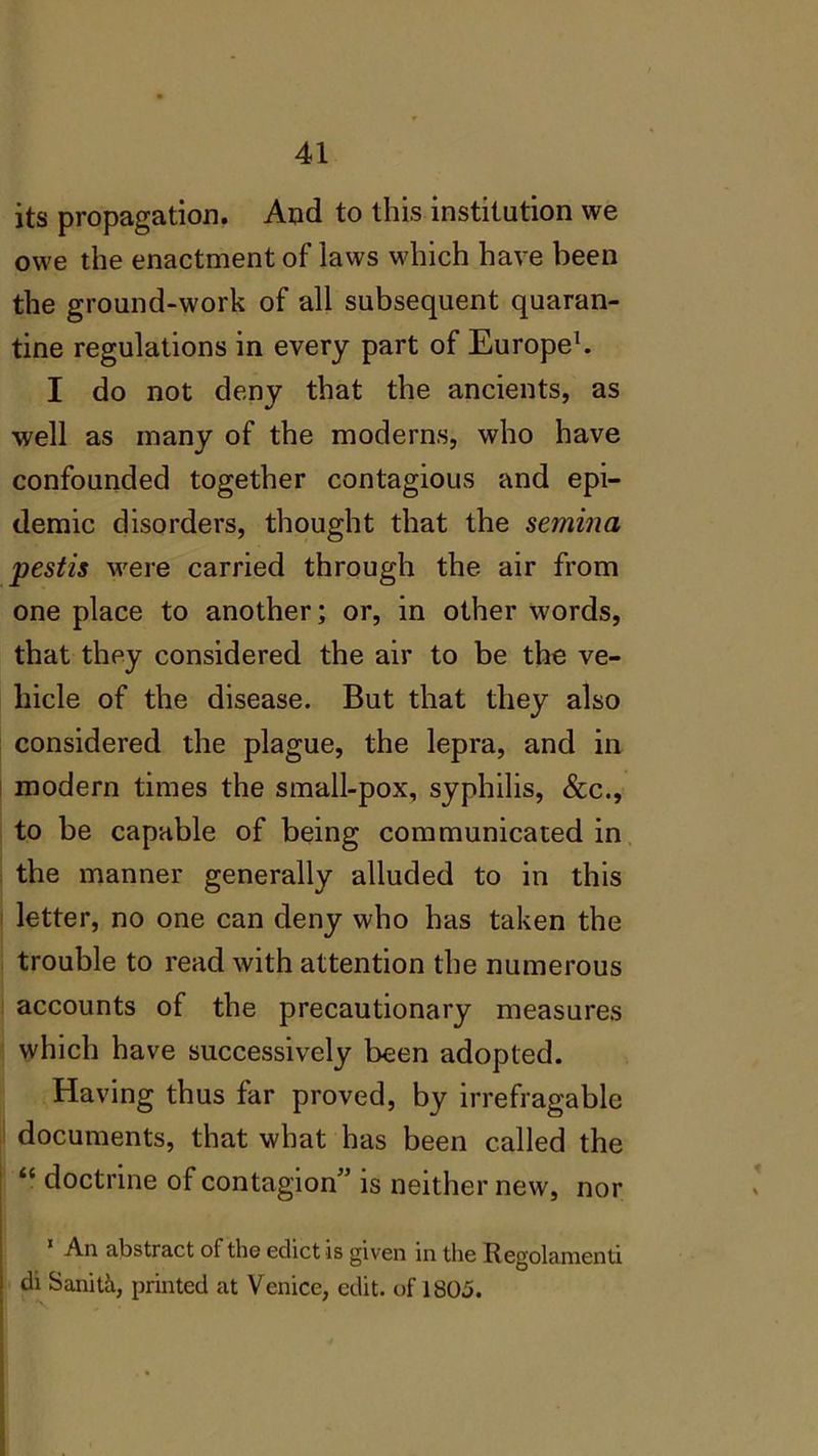 its propagation. And to this institution we owe the enactment of laws which have been the ground-work of all subsequent quaran- tine regulations in every part of Europe1. I do not deny that the ancients, as well as many of the moderns, who have confounded together contagious and epi- demic disorders, thought that the semina pestis were carried through the air from one place to another; or, in other words, that they considered the air to be the ve- hicle of the disease. But that they also considered the plague, the lepra, and in modern times the small-pox, syphilis, &c., to be capable of being communicated in the manner generally alluded to in this letter, no one can deny who has taken the trouble to read with attention the numerous accounts of the precautionary measures which have successively been adopted. Having thus far proved, by irrefragable documents, that what has been called the “ doctrine of contagion” is neither new, nor An abstract of the edict is given in the Regolamenti di Sanity printed at Venice, edit, of 1805.