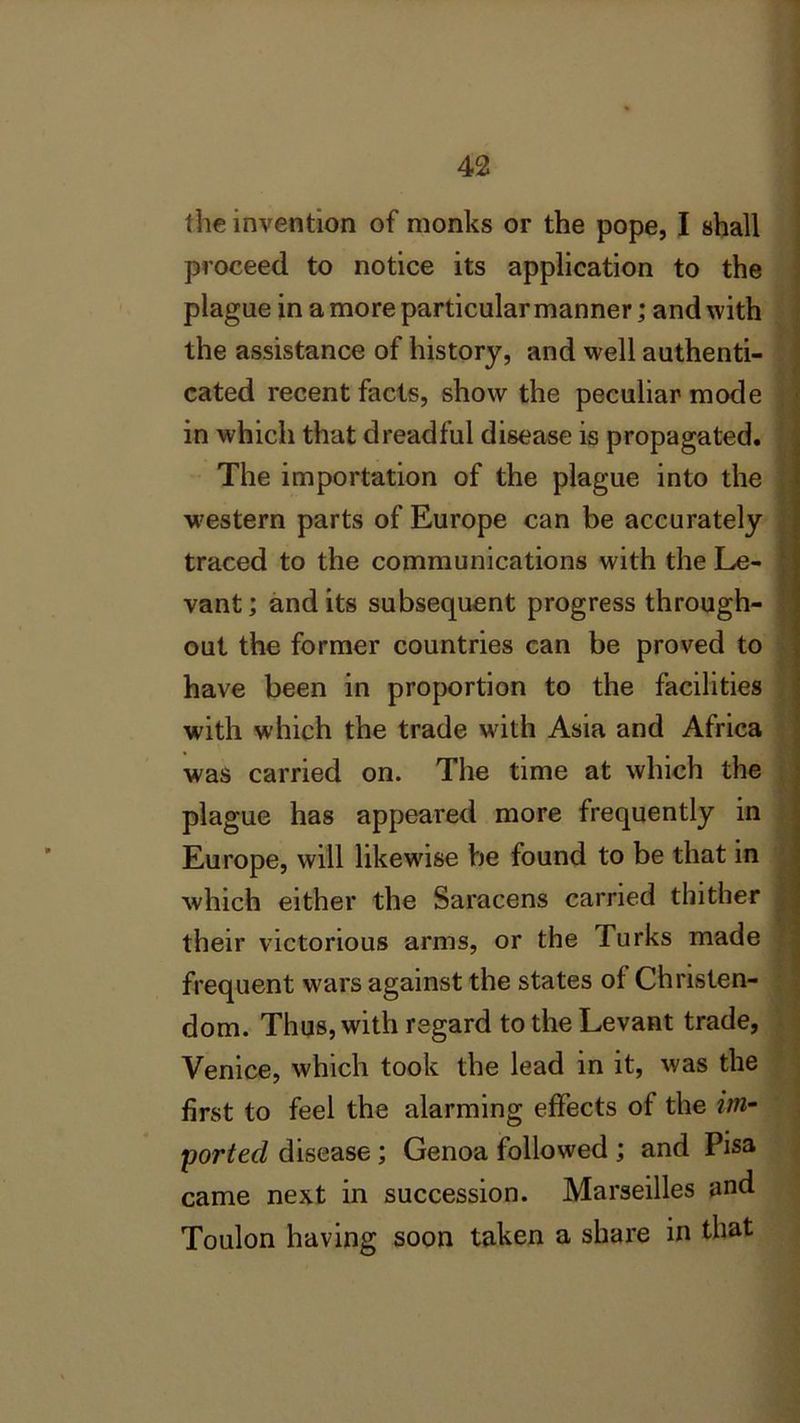 the invention of monks or the pope, I shall proceed to notice its application to the plague in a more particular manner; and with the assistance of history, and well authenti- cated recent facts, show the peculiar mode in which that dreadful disease is propagated. The importation of the plague into the western parts of Europe can be accurately traced to the communications with the Le- vant; and its subsequent progress through- out the former countries can be proved to have been in proportion to the facilities with which the trade with Asia and Africa was carried on. The time at which the plague has appeared more frequently in Europe, will likewise Vie found to be that in which either the Saracens carried thither their victorious arms, or the Turks made frequent wars against the states of Christen- dom. Thus, with regard to the Levant trade, Venice, which took the lead in it, was the first to feel the alarming effects of the im- ported disease; Genoa followed ; and Pisa came next in succession. Marseilles and Toulon having soon taken a share in that