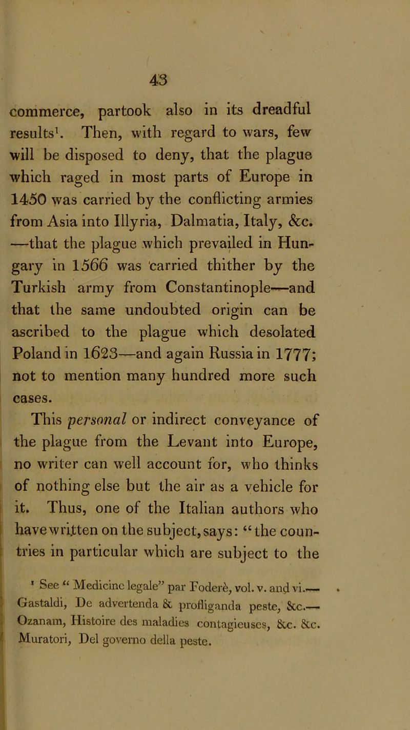commerce, partook also in its dreadful results1. Then, with regard to wars, few will be disposed to deny, that the plague which raged in most parts of Europe in 1450 was carried by the conflicting armies from Asia into Illyria, Dalmatia, Italy, &c. —that the plague which prevailed in Hun- gary in 1566 was carried thither by the Turkish army from Constantinople—and that the same undoubted origin can be ascribed to the plague which desolated Poland in 1623—and again Russia in 1777; not to mention many hundred more such cases. This personal or indirect conveyance of the plague from the Levant into Europe, no writer can well account for, who thinks of nothing else but the air as a vehicle for it. Thus, one of the Italian authors who have written on the subject, says: “the coun- tries in particular which are subject to the * See “ Medicine legale” par Fodere, vol. v. and vi.— . Gastaldi, Dc advertenda & profliganda peste, See.— Ozanam, Histoire des maladies contagieuses, Sec. &c. Muratori, Del governo della peste.
