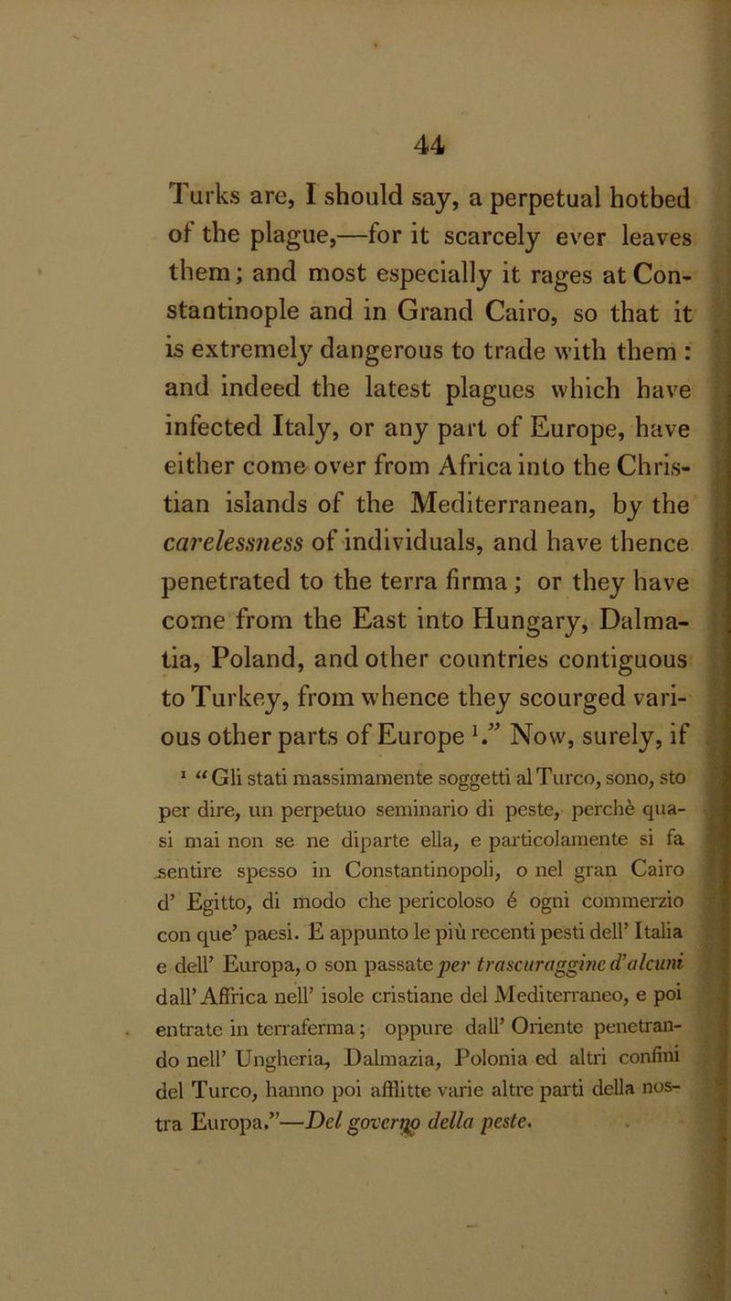 Turks are, I should say, a perpetual hotbed of the plague,—for it scarcely ever leaves them; and most especially it rages at Con- stantinople and in Grand Cairo, so that it is extreme^ dangerous to trade with them : and indeed the latest plagues which have infected Italy, or any part of Europe, have either come over from Africa into the Chris- tian islands of the Mediterranean, by the careles.mess of individuals, and have thence penetrated to the terra firma ; or they have come from the East into Hungary, Dalma- tia, Poland, and other countries contiguous to Turkey, from whence they scourged vari- ous other parts of Europe 1.” Now, surely, if 1 “ Gli stati massimamente soggetti al Turco, sono, sto per dire, un perpetuo seminario di peste, perche qua- si mai non se ne diparte ella, e particolamente si fa .sentire spesso in Constantinopoli, o nel gran Cairo d’ Egitto, di modo che pericoloso 6 ogni commerzio con que’ paesi. E appunto le piu recenti pesti dell’ Italia e dell’ Europa, o son passate per trascuraggine d’alcuni dall’ Affrica nell’ isole cristiane del Mediterraneo, e poi entrate in terraferma; oppure dall’ Oriente penetran- do nell’ Ungheria, Daknazia, Polonia ed altri confini del Turco, hanno poi afflitte varie altre parti della nos- tra Europa.”—Del governo della peste.