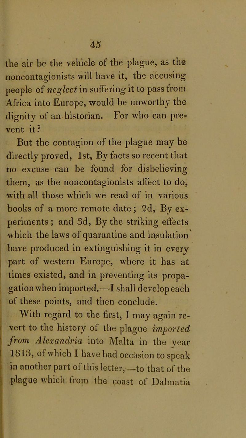 the air be the vehicle of the plague, as the noncontagionists will have it, the accusing people of neglect in suffering it to pass from Africa into Europe, would be unworthy the dignity of an historian. For who can pre- vent it? But the contagion of the plague may be directly proved, 1st, By facts so recent that no excuse can be found for disbelieving them, as the noncontagionists affect to do, with all those which ure read of in various books of a more remote date; 2d, By ex- periments; and 3d, By the striking effects which the laws of quarantine and insulation have produced in extinguishing it in every part of western Europe, where it has at times existed, and in preventing its propa- gation when imported.—I shall develop each of these points, and then conclude. With regard to the first, I may again re- vert to the history of the plague imported from Alexandria into Malta in the year 1813, of which I have had occasion to speak in another part of this letter,—to that of the plague which from the coast of Dalmatia