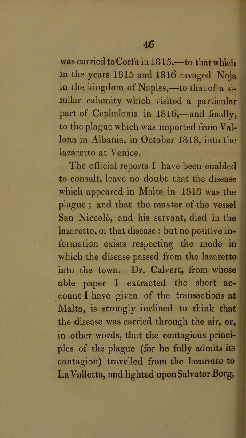 was carried to Corfu in 1815,—to that which in the years 1815 and 1816 ravaged Noja in the kingdom of Naples,—to that of a si- milar calamity which visited a particular part of Cephalonia in 1816,—and finally, to the plague which was imported from Val- lona in Albania, in October 1818, into the lazaretto at Venice. The official reports I have been enabled to consult, leave no doubt that the disease which appeared in Malta in 1813 was the plague ; and that the master of the vessel San Niccolo, and his servant, died in the lazaretto, of that disease : but no positive in- formation exists respecting the mode in which the disease passed from the lazaretto into the town. Dr. Calvert, from whose able paper I extracted the short ac- count I have given of the transactions at Malta, is strongly inclined to think that the disease was carried through the air, or, in other words, that the contagious princi- ples of the plague (for he fully admits its contagion) travelled from the lazaretto to La Valletta, and lighted upon Salvator Borg,