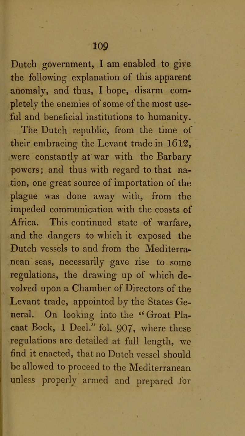 109 Dutch government, I am enabled to give the following explanation of this apparent anomaly, and thus, I hope, disarm com- pletely the enemies of some of the most use- ful and beneficial institutions to humanity. The Dutch republic, from the time of their embracing the Levant trade in 1612, were constantly at war with the Barbary powers; and thus with regard to that na- tion, one great source of importation of the plague was done away with, from the impeded communication with the coasts of Africa. This continued state of warfare, and the dangers to which it exposed the Dutch vessels to and from the Mediterra- nean seas, necessarily gave rise to some regulations, the drawing up of which de- volved upon a Chamber of Directors of the Levant trade, appointed by the States Ge- neral. On looking into the “ Groat Pla- caat Bock, 1 Deel.” fol. 907, where these regulations are detailed at full length, we find it enacted, that no Dutch vessel should be allowed to proceed to the Mediterranean unless properly armed and prepared for 1 ,
