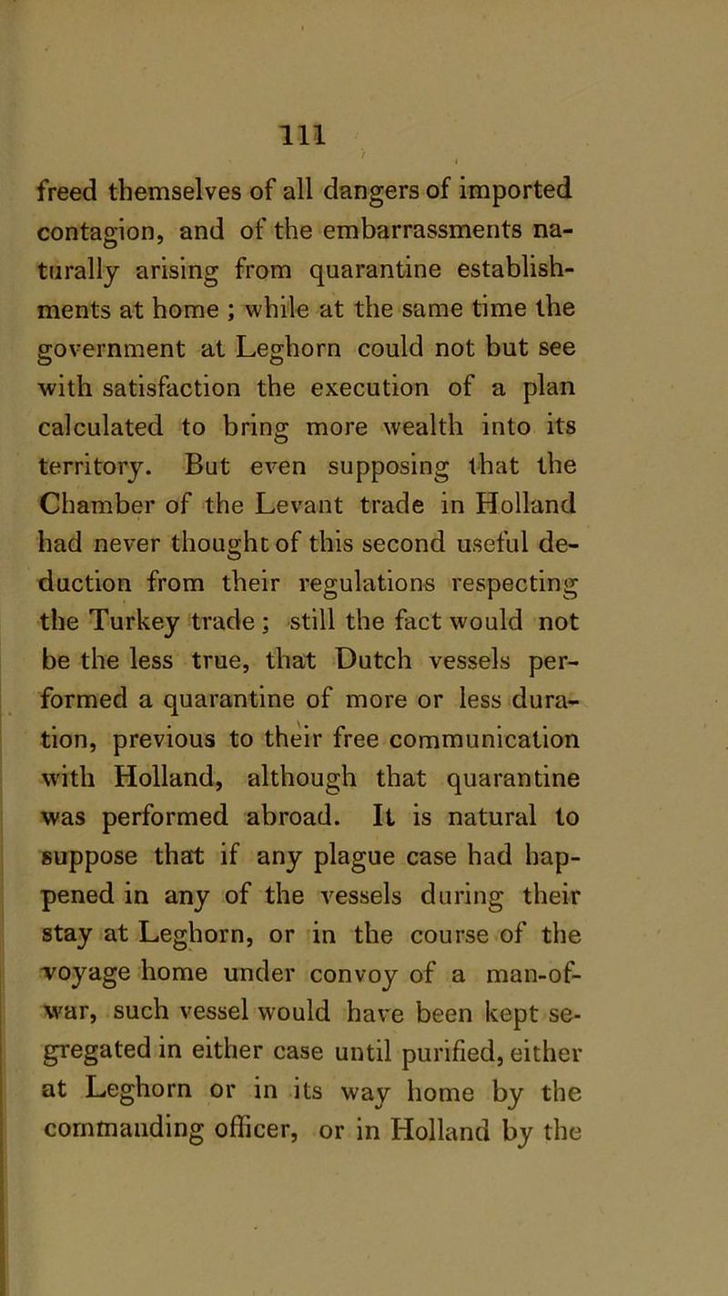 > freed themselves of all dangers of imported contagion, and of the embarrassments na- turally arising from quarantine establish- ments at home ; while at the same time the government at Leghorn could not but see with satisfaction the execution of a plan calculated to bring more wealth into its territory. But even supposing that the Chamber of the Levant trade in Holland had never thought of this second useful de- duction from their regulations respecting the Turkey trade ; still the fact would not be the less true, that Dutch vessels per- formed a quarantine of more or less dura- tion, previous to their free communication with Holland, although that quarantine was performed abroad. It is natural to suppose that if any plague case had hap- pened in any of the vessels during their stay at Leghorn, or in the course of the Toyage home under convoy of a man-of- war, such vessel would have been kept se- gregated in either case until purified, either at Leghorn or in its way home by the commanding officer, or in Holland by the