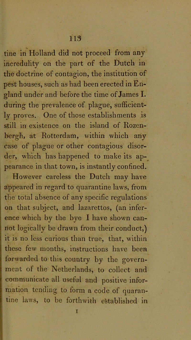 tine in Holland did not proceed from any incredulity on the part of the Dutch in the doctrine of contagion, the institution of pest houses, such as had been erected in En- gland under and before the time of James I. during the prevalence of plague, sufficient- ly proves. One of those establishments is still in existence on the island of Rozen- bergh, at Rotterdam, within which any case of plague or other contagious disor- der, which has happened to make its ap- pearance in that town, is instantly confined. However careless the Dutch may have appeared in regard to quarantine laws, from the total absence of any specific regulations on that subject, and lazarettos, (an infer- ence which by the bye I have shown can- i not logically be drawn from their conduct,) it is no less curious than true, that, within these few months, instructions have been i forwarded to this country by the govern- ment of the Netherlands, to collect and communicate all useful and positive infor- mation tending to form a code of quaran- tine laws, to be forthwith established in i