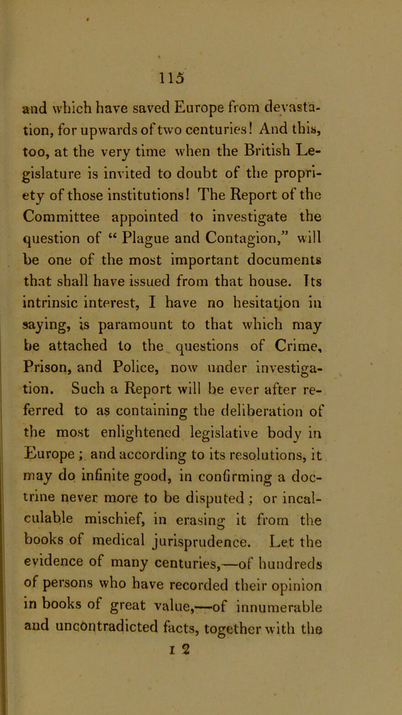 and which have saved Europe from devasta- tion, for upwards of two centuries! And this, too, at the very time when the British Le- gislature is invited to doubt of the propri- ety of those institutions! The Report of the Committee appointed to investigate the question of “ Plague and Contagion,” will be one of the most important documents that shall have issued from that house. Tts intrinsic interest, I have no hesitation in saying, is paramount to that which may be attached to the questions of Crime, Prison, and Police, now under investiga- tion. Such a Report will be ever after re- ferred to as containing the deliberation of the most enlightened legislative body in Europe; and according to its resolutions, it may do infinite good, in confirming a doc- trine never more to be disputed ; or incal- culable mischief, in erasing it from the books of medical jurisprudence. Let the evidence of many centuries,—of hundreds of persons who have recorded their opinion in books of great value,—of innumerable and uncontradicted facts, together with the I 2