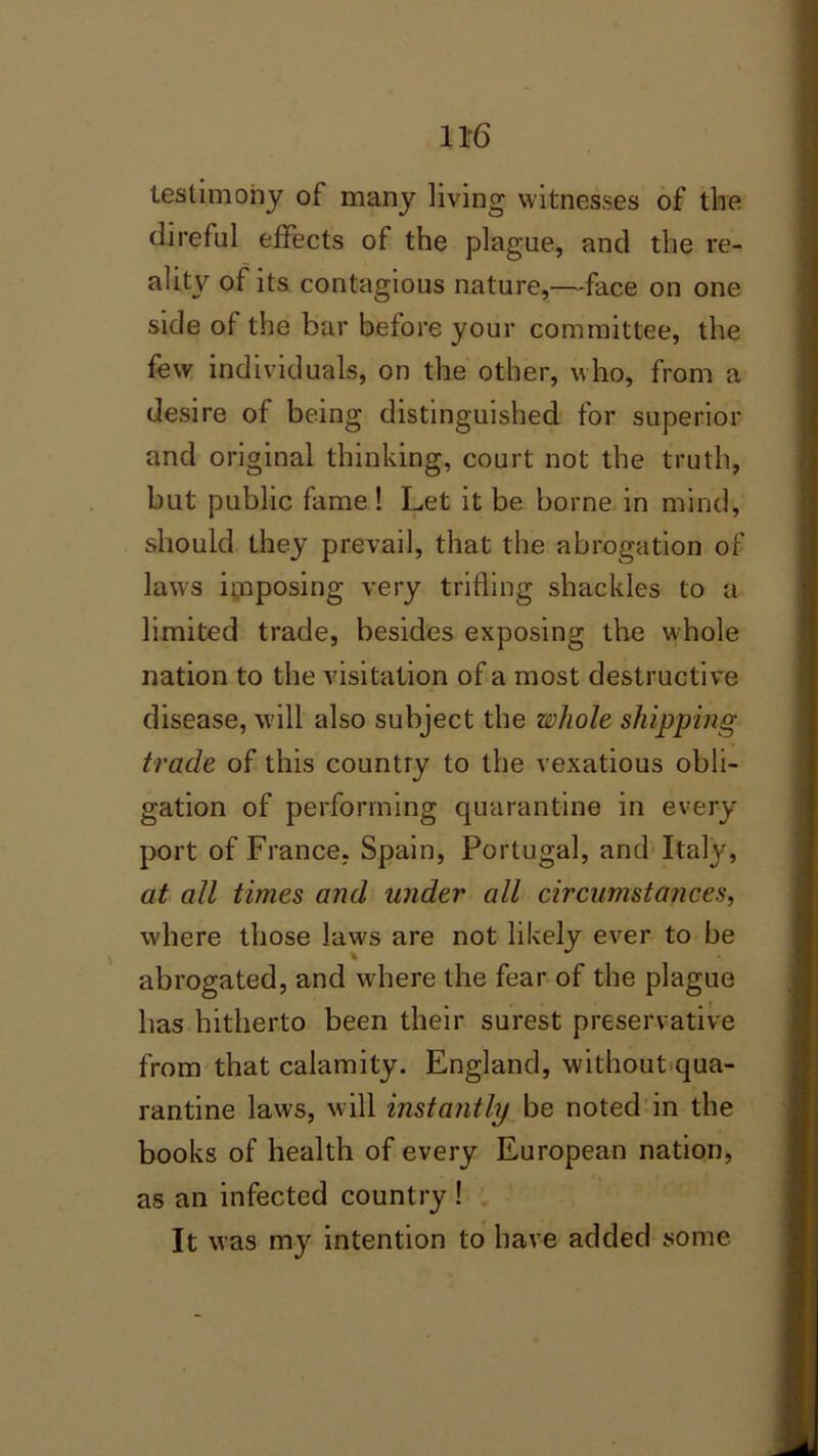testimony of many living witnesses of tine direful effects of the plague, and the re- ality of its contagious nature,—face on one side of the bar before your committee, the few individuals, on the other, who, from a desire of being distinguished for superior and original thinking, court not the truth, but public fame ! Let it be borne in mind, should they prevail, that the abrogation of laws imposing very trifling shackles to a limited trade, besides exposing the whole nation to the visitation of a most destructive disease, will also subject the whole shipping trade of this country to the vexatious obli- gation of performing quarantine in every port of France, Spain, Portugal, and Italy, at all times and under all circumstances, where those law's are not likely ever to be abrogated, and where the fear of the plague lias hitherto been their surest preservative from that calamity. England, without qua- rantine laws, will instantly be noted in the books of health of every European nation, as an infected country ! It was my intention to have added some