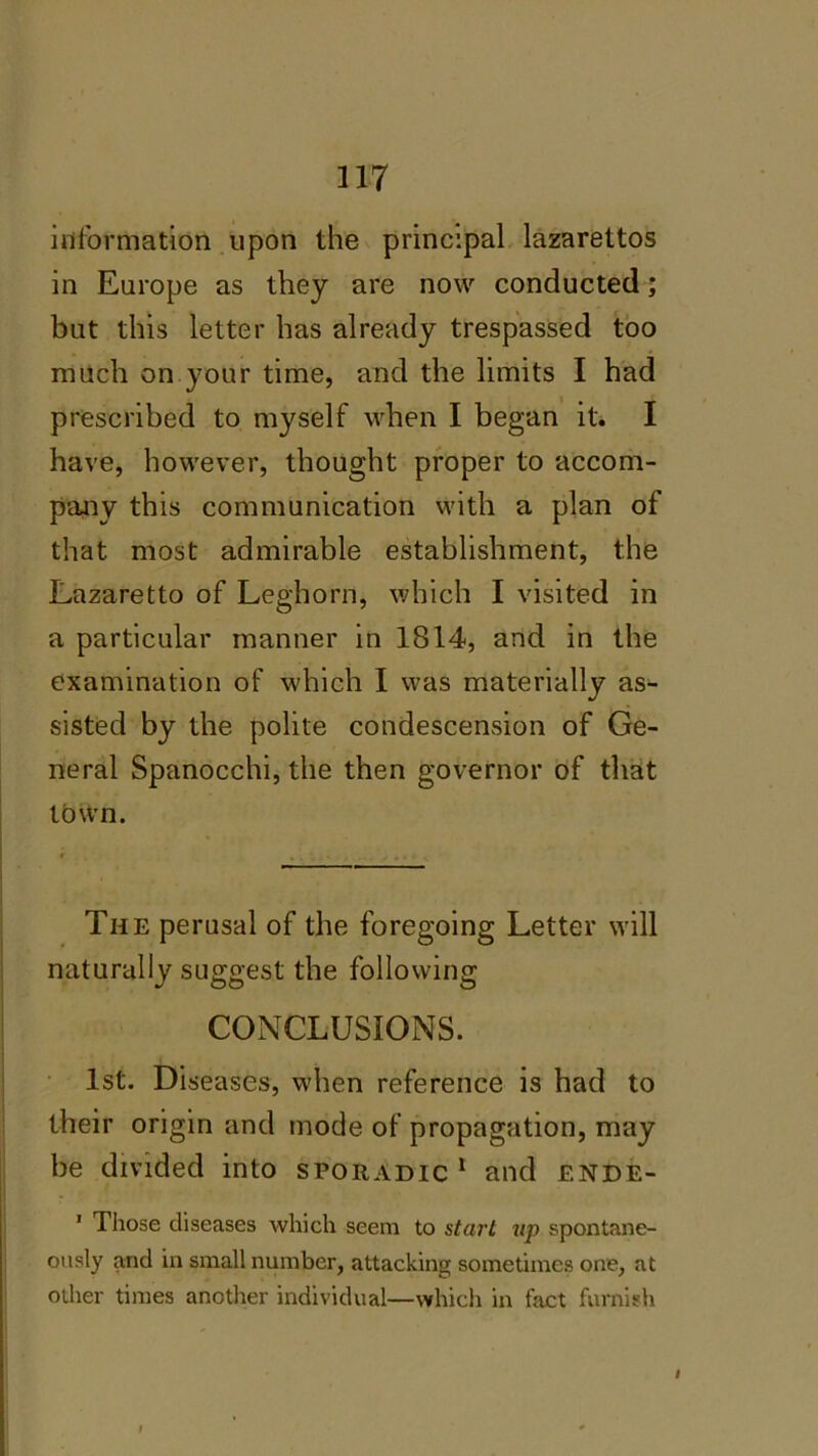 information upon the principal lazarettos in Europe as they are now conducted; but this letter has already trespassed too much on your time, and the limits I had prescribed to myself when I began it. I have, however, thought proper to accom- pany this communication with a plan of that most admirable establishment, the Lazaretto of Leghorn, which I visited in a particular manner in 1814, and in the examination of which I was materially as- sisted by the polite condescension of Ge- neral Spanocchi, the then governor of that town. The perusal of the foregoing Letter will naturally suggest the following CONCLUSIONS. 1st. Diseases, when reference is had to their origin and mode of propagation, may be divided into sporadic 1 and ende- 1 Those diseases which seem to start up spontane- ously and in small number, attacking sometimes one, at other times another individual—which in fact furnish