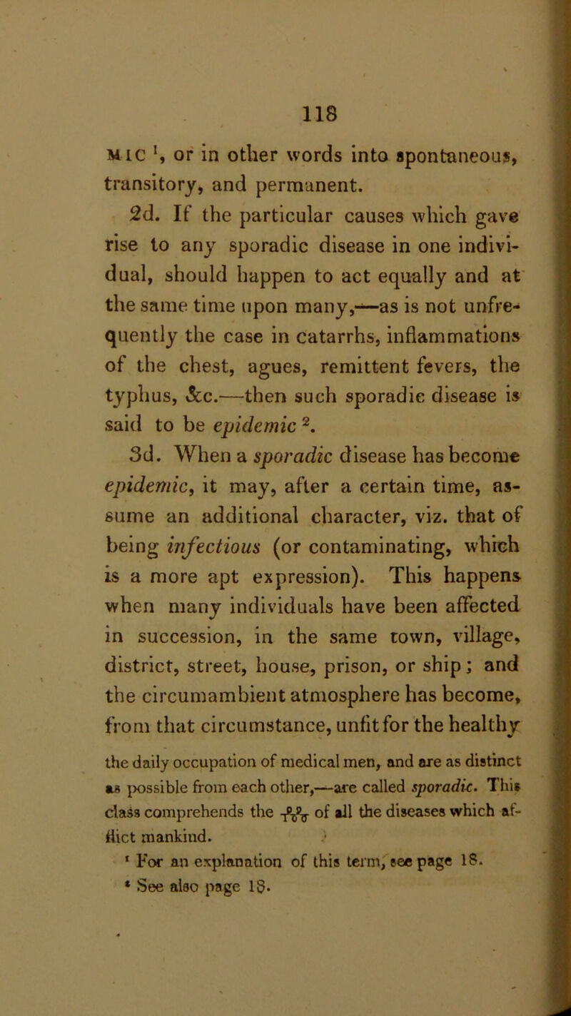 mic ‘, or in other words into spontaneous, transitory, and permanent. 2d. If the particular causes which gave rise to any sporadic disease in one indivi- dual, should happen to act equally and at the same time upon many,—as is not unfre- quently the case in catarrhs, inflammations of the chest, agues, remittent fevers, the typhus, See.—then such sporadic disease is said to be epidemic 2. 3d. When a sporadic disease has become epidemic, it may, after a certain time, as- sume an additional character, viz. that of being infectious (or contaminating, which is a more apt expression). This happens when many individuals have been affected in succession, in the same town, village, district, street, house, prison, or ship; and the circumambient atmosphere has become, from that circumstance, unfit for the healthy the daily occupation of medical men, and are as distinct as possible from each other,—are called sporadic. This class comprehends the of ail the diseases which af- flict mankind. * For an explanation of this term, see page 18. * See also page IS.