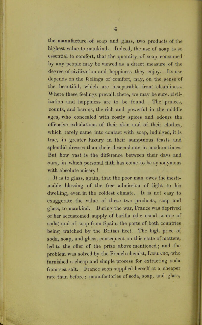 the manufacture of soap and glass, two products of the highest value to mankind. Indeed, the use of soap is so essential to comfort, that the quantity of soap consumed by any people may be viewed as a direct measure of the degree of civilization and happiness they enjoy. Its use depends on the feelings of comfort, nay, on the sense of the beautiful, which are inseparable from cleanliness. Where these feelings prevail, there, we may be sure, civil- ization and happiness are to be found. The princes, counts, and barons, the rich and powerful in the middle ages, who concealed with costly spices and odours the offensive exhalations of their skin and of their clothes, which rarely came into contact with soap, indulged, it is true, in greater luxury in their sumptuous feasts and splendid dresses than their descendants in modern times. But how vast is the difference between their days and ours, in which personal filth has come to be synonymous with absolute misery! It is to glass, again, that the poor man owes the inesti- mable blessing of the free admission of light to his dwelling, even in the coldest climate. It is not easy to exaggerate the value of these two products, soap and glass, to mankind. During the war, France was deprived of her accustomed supply of barilla (the usual source of soda) and of soap from Spain, the ports of both countries being watched by the British fleet. The high price of soda, soap, and glass, consequent on this state of matters, led to the offer of the prize above mentioned; and the problem was solved by the French chemist, Leblanc, who furnished a cheap and simple process for extracting soda from sea salt. France soon supplied herself at a cheaper rate than before ; manufactories of soda, soap, and glass,