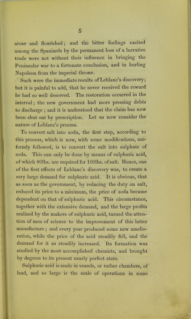 t r arose and flourished; and the bitter feelings excited among the Spaniards by the permanent loss of a lucrative trade were not without their influence in bringing the Peninsular war to a fortunate conclusion, and in hurling Napoleon from the imperial throne. Such were the immediate results of Leblanc’s discovery; but it is painful to add, that he never received the reward he had so well deserved. The restoration occurred in the interval; the new government had more pressing debts to discharge ; and it is understood that the claim has now been shut out by prescription. Let us now consider the nature of Leblanc’s process. To convert salt into soda, the first step, according to this process, which is now, with some modifications, uni- formly followed, is to convert the salt into sulphate of soda. This can only be done by means of sulphuric acid, of which 801bs. are required for lOOlbs. of salt. Hence, one of the first effects of Leblanc’s discovery wras, to create a very large demand for sulphuric acid. It is obvious, that as soon as the government, by reducing the duty on salt, reduced its price to a minimum, the price of soda became dependent on that of sulphuric acid. This circumstance, together with the extensive demand, and the large profits realized by the makers of sulphuric acid, turned the atten- tion of men of science to the improvement of this latter manufacture; and every year produced some new amelio- ration, while the price of the acid steadily fell, and the demand for it as steadily increased. Its formation was studied by the most accomplished chemists, and brought by degrees to its present nearly perfect state. Sulphuric acid is made in vessels, or rather chambers, of lead, and so large is the scale of operations in some