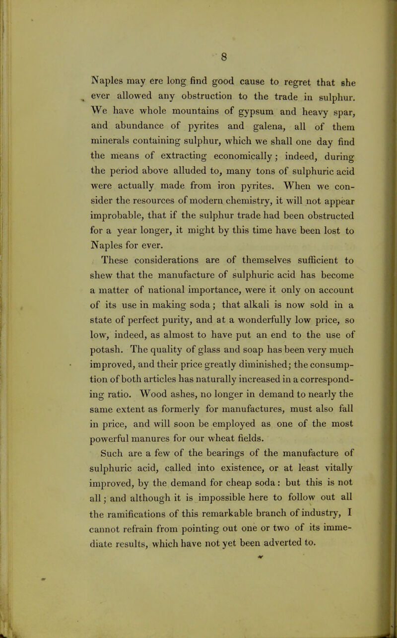 Naples may ere long find good cause to regret that she . ever allowed any obstruction to the trade in sulphur. We have whole mountains of gypsum and heavy spar, and abundance of pyrites and galena, all of them minerals containing sulphur, which we shall one day find the means of extracting economically; indeed, during the period above alluded to, many tons of sulphuric acid were actually made from iron pyrites. When we con- sider the resources of modern chemistry, it will not appear improbable, that if the sulphur trade had been obstructed for a year longer, it might by this time have been lost to Naples for ever. These considerations are of themselves sufficient to shew that the manufacture of sulphuric acid has become a matter of national importance, were it only on account of its use in making soda; that alkali is now sold in a state of perfect purity, and at a wonderfully low price, so low, indeed, as almost to have put an end to the use of potash. The quality of glass and soap has been very much impi’oved, and their price greatly diminished; the consump- tion of both articles has naturally increased in a correspond- ing ratio. Wood ashes, no longer in demand to nearly the same extent as formerly for manufactures, must also fall in price, and will soon be employed as one of the most powerful manures for our wheat fields. Such are a few of the bearings of the manufacture of sulphuric acid, called into existence, or at least vitally improved, by the demand for cheap soda: but this is not all; and although it is impossible here to follow out all the ramifications of this remarkable branch of industry, I cannot refrain from pointing out one or two of its imme- diate results, which have not yet been adverted to.