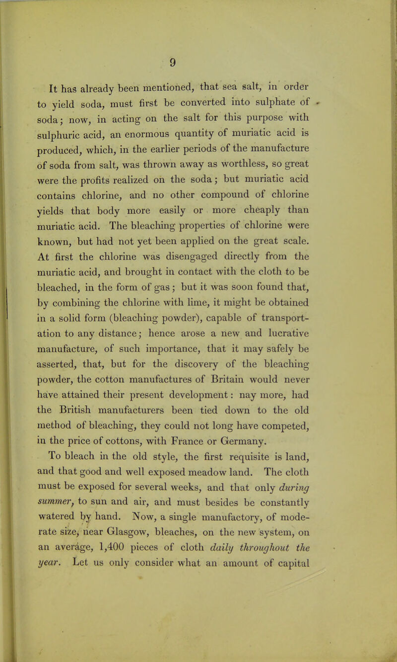 It has already been mentioned, that sea salt, in order to yield soda, must first be converted into sulphate of - soda; now, in acting on the salt for this purpose with sulphuric acid, an enormous quantity of muriatic acid is produced, which, in the earlier periods of the manufacture of soda from salt, was thrown away as worthless, so great were the profits realized on the soda; but muriatic acid contains chlorine, and no other compound of chlorine yields that body more easily or more cheaply than muriatic acid. The bleaching properties of chlorine were known, but had not yet been applied on the great scale. At first the chlorine was disengaged directly from the muriatic acid, and brought in contact with the cloth to be bleached, in the form of gas ; but it was soon found that, by combining the chlorine with lime, it might be obtained in a solid form (bleaching powder), capable of transport- ation to any distance; hence arose a new and lucrative manufacture, of such importance, that it may safely be asserted, that, but for the discovery of the bleaching powder, the cotton manufactures of Britain would never have attained their present development: nay more, had the British manufacturers been tied down to the old method of bleaching, they could not long have competed, iii the price of cottons, with France or Germany. To bleach in the old style, the first requisite is land, and that good and well exposed meadow land. The cloth must be exposed for several weeks, and that only during summer, to sun and air, and must besides be constantly watered by hand. Now, a single manufactory, of mode- rate size, near Glasgow, bleaches, on the new system, on an average, 1,400 pieces of cloth daily throughout the year. Let us only consider what an amount of capital