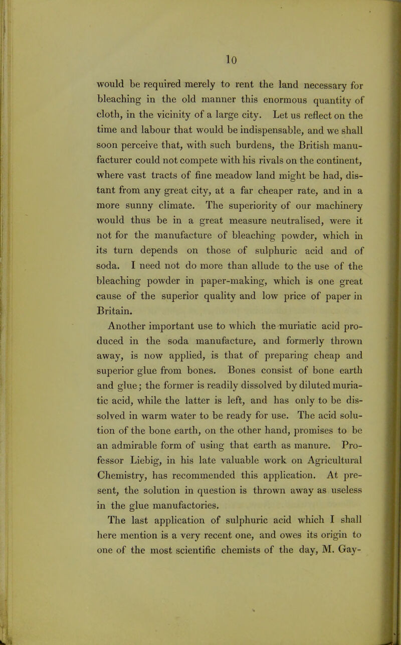 would be required merely to rent the land necessary for bleaching in the old manner this enormous quantity of cloth, in the vicinity of a large city. Let us reflect on the time and labour that would be indispensable, and we shall soon perceive that, with such burdens, the British manu- facturer could not compete with his rivals on the continent, where vast tracts of fine meadow land might be had, dis- tant from any great city, at a far cheaper rate, and in a more sunny climate. The superiority of our machinery would thus be in a great measure neutralised, were it not for the manufacture of bleaching powder, which in its turn depends on those of sulphuric acid and of soda. I need not do more than allude to the use of the bleaching powder in paper-making, which is one great cause of the superior quality and low price of paper in Britain. Another important use to which the muriatic acid pro- duced in the soda manufacture, and formerly thrown away, is now applied, is that of preparing cheap and superior glue from bones. Bones consist of bone earth and glue; the former is readily dissolved by diluted muria- tic acid, while the latter is left, and has only to be dis- solved in warm water to be ready for use. The acid solu- tion of the bone earth, on the other hand, promises to be an admirable form of using that earth as manure. Pro- fessor Liebig, in his late valuable work on Agricultural Chemistry, has recommended this application. At pre- sent, the solution in question is thrown away as useless in the glue manufactories. The last application of sulphuric acid which I shall here mention is a very recent one, and owes its origin to one of the most scientific chemists of the day, M. Gay-