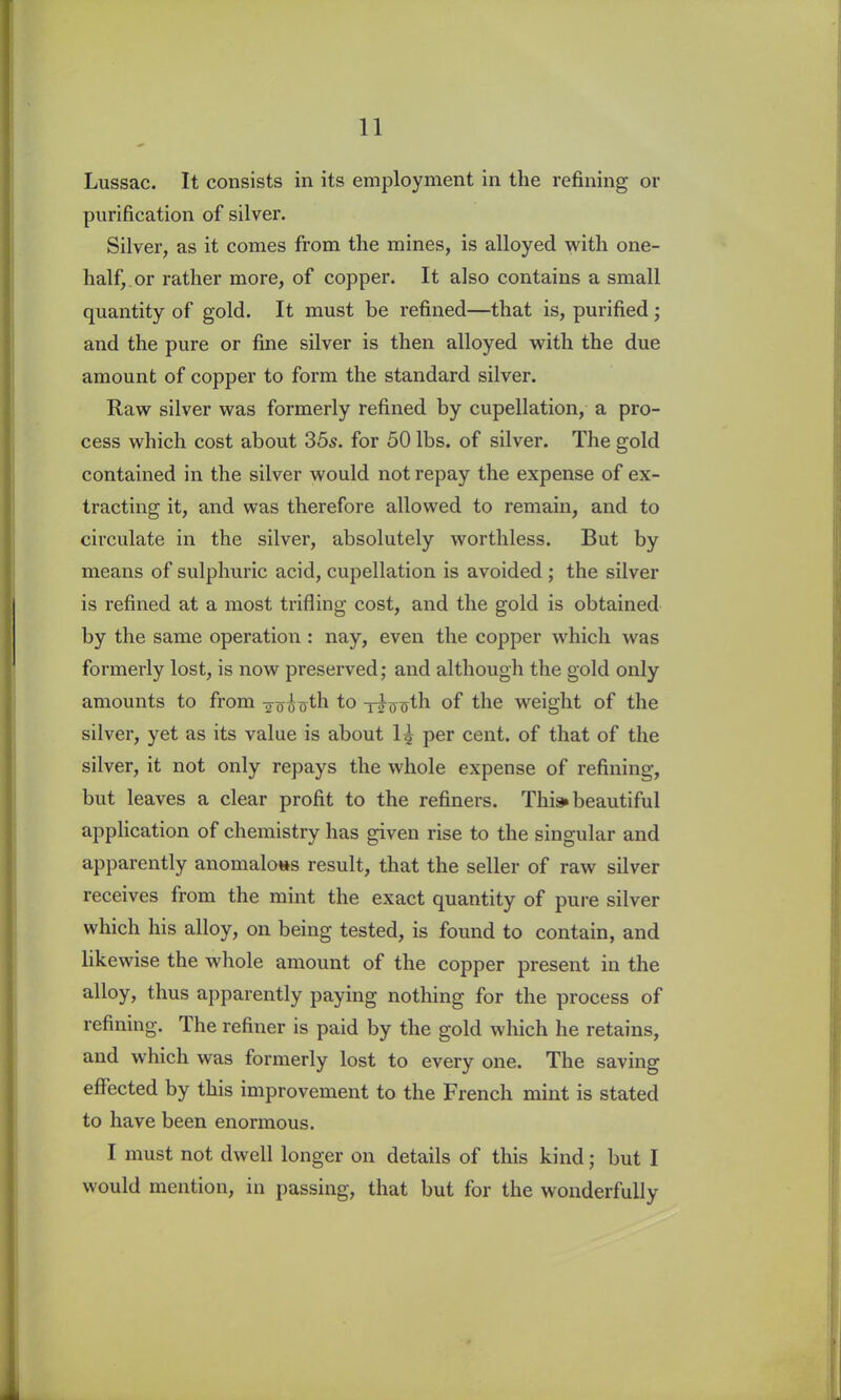 Lussac. It consists in its employment in the refining or purification of silver. Silver, as it comes from the mines, is alloyed with one- half, or rather more, of copper. It also contains a small quantity of gold. It must be refined—that is, purified ; and the pure or fine silver is then alloyed with the due amount of copper to form the standard silver. Raw silver was formerly refined by cupellation, a pro- cess which cost about 35s. for 50 lbs. of silver. The gold contained in the silver would not repay the expense of ex- tracting it, and was therefore allowed to remain, and to circulate in the silver, absolutely worthless. But by means of sulphuric acid, cupellation is avoided ; the silver is refined at a most trifling cost, and the gold is obtained by the same operation : nay, even the copper which was formerly lost, is now preserved; and although the gold only amounts to from to t^o oth of the weight of the silver, yet as its value is about 1| per cent, of that of the silver, it not only repays the whole expense of refining, but leaves a clear profit to the refiners. This* beautiful application of chemistry has given rise to the singular and apparently anomalous result, that the seller of raw silver receives from the mint the exact quantity of pure silver which his alloy, on being tested, is found to contain, and likewise the whole amount of the copper present in the alloy, thus apparently paying nothing for the process of refining. rlhe refiner is paid by the gold which he retains, and which was formerly lost to every one. The saving effected by this improvement to the French mint is stated to have been enormous. I must not dwell longer on details of this kind; but I would mention, in passing, that but for the wonderfully