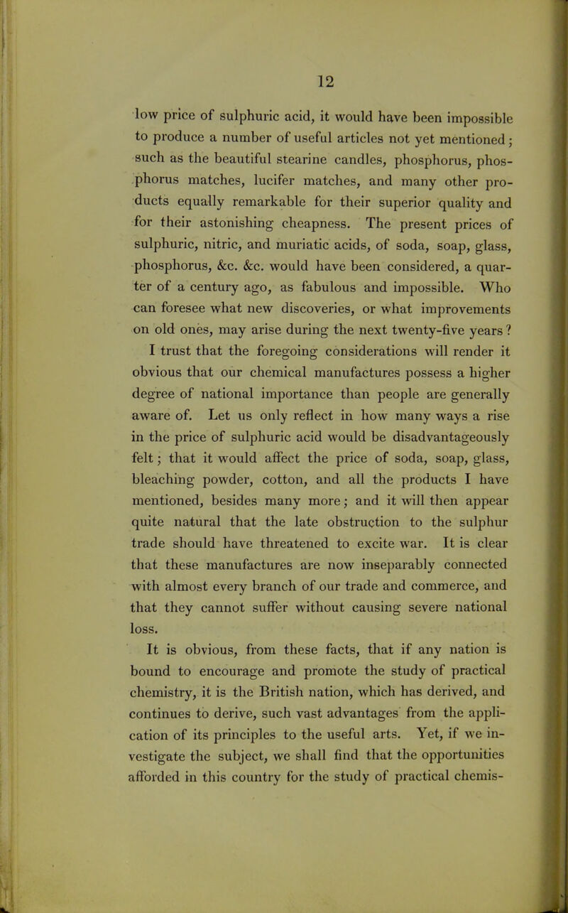 low price of sulphuric acid, it would have been impossible to produce a number of useful articles not yet mentioned; such as the beautiful stearine candles, phosphorus, phos- phorus matches, lucifer matches, and many other pro- ducts equally remarkable for their superior quality and for their astonishing cheapness. The present prices of sulphuric, nitric, and muriatic acids, of soda, soap, glass, phosphorus, &c. &c. would have been considered, a quar- ter of a century ago, as fabulous and impossible. Who can foresee what new discoveries, or what improvements on old ones, may arise during the next twenty-five years ? I trust that the foregoing considerations will render it obvious that our chemical manufactures possess a higher degree of national importance than people are generally aware of. Let us only reflect in how many ways a rise in the price of sulphuric acid would be disadvantageous^ felt; that it would affect the price of soda, soap, glass, bleaching powder, cotton, and all the products I have mentioned, besides many more; and it will then appear quite natural that the late obstruction to the sulphur trade should have threatened to excite war. It is clear that these manufactures are now inseparably connected with almost every branch of our trade and commerce, and that they cannot suffer without causing severe national loss. It is obvious, from these facts, that if any nation is bound to encourage and promote the study of practical chemistry, it is the British nation, which has derived, and continues to derive, such vast advantages from the appli- cation of its principles to the useful arts. Yet, if we in- vestigate the subject, we shall find that the opportunities afforded in this country for the study of practical chemis-