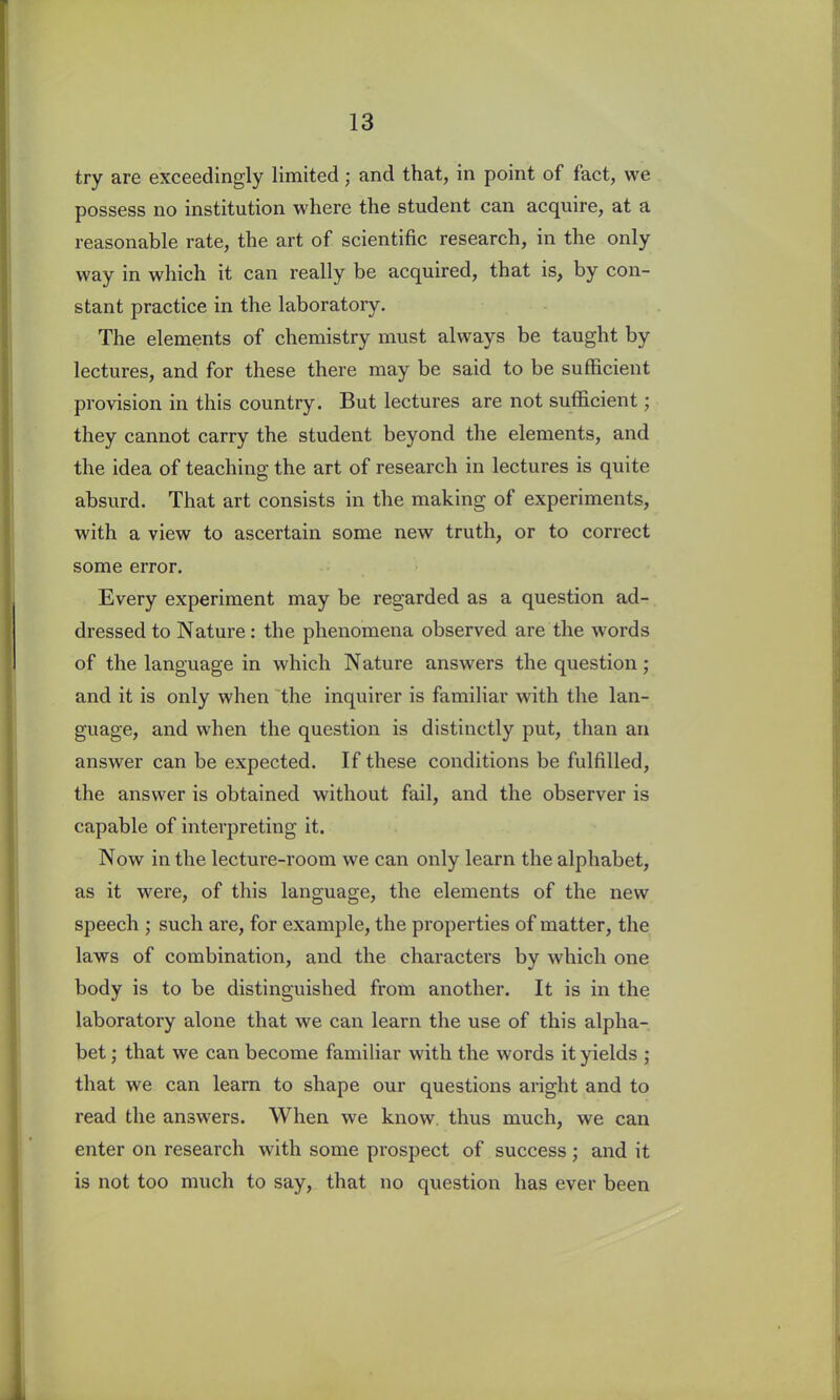 try are exceedingly limited; and that, in point of fact, we possess no institution where the student can acquire, at a reasonable rate, the art of scientific research, in the only way in which it can really be acquired, that is, by con- stant practice in the laboratory. The elements of chemistry must always be taught by lectures, and for these there may be said to be sufficient provision in this country. But lectures are not sufficient; they cannot carry the student beyond the elements, and the idea of teaching the art of research in lectures is quite absurd. That art consists in the making of experiments, with a view to ascertain some new truth, or to correct some error. Every experiment may be regarded as a question ad- dressed to Nature: the phenomena observed are the words of the language in which Nature answers the question; and it is only when the inquirer is familiar with the lan- guage, and when the question is distinctly put, than an answer can be expected. If these conditions be fulfilled, the answer is obtained without fail, and the observer is capable of interpreting it. Now in the lecture-room we can only learn the alphabet, as it were, of this language, the elements of the new speech ; such are, for example, the properties of matter, the laws of combination, and the characters by which one body is to be distinguished from another. It is in the laboratory alone that we can learn the use of this alpha- bet ; that we can become familiar with the words it yields ; that we can learn to shape our questions aright and to read the answers. When we know thus much, we can enter on research with some prospect of success; and it is not too much to say, that no question has ever been