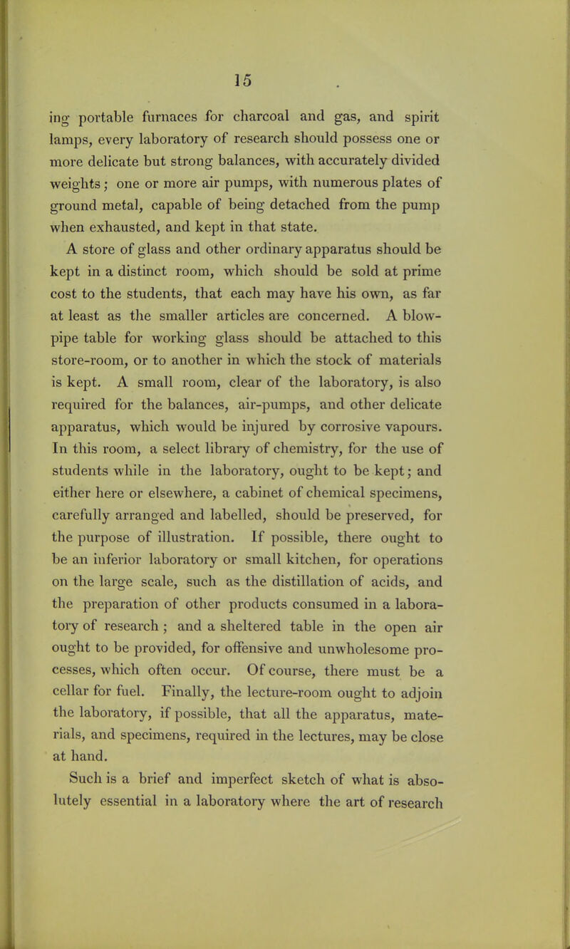 ing portable furnaces for charcoal and gas, and spirit lamps, every laboratory of research should possess one or more delicate but strong balances, with accurately divided weights; one or more air pumps, with numerous plates of ground metal, capable of being detached from the pump when exhausted, and kept in that state. A store of glass and other ordinary apparatus should be kept in a distinct room, which should be sold at prime cost to the students, that each may have his own, as far at least as the smaller articles are concerned. A blow- pipe table for working glass should be attached to this store-room, or to another in which the stock of materials is kept. A small room, clear of the laboratory, is also required for the balances, air-pumps, and other delicate apparatus, which would be injured by corrosive vapours. In this room, a select library of chemistry, for the use of students while in the laboratory, ought to be kept; and either here or elsewhere, a cabinet of chemical specimens, carefully arranged and labelled, should be preserved, for the purpose of illustration. If possible, there ought to be an inferior laboratory or small kitchen, for operations on the large scale, such as the distillation of acids, and the preparation of other products consumed in a labora- tory of research ; and a sheltered table in the open air ought to be provided, for offensive and unwholesome pro- cesses, which often occur. Of course, there must be a cellar for fuel. Finally, the lecture-room ought to adjoin the laboratory, if possible, that all the apparatus, mate- rials, and specimens, required in the lectures, may be close at hand. Such is a brief and imperfect sketch of what is abso- lutely essential in a laboratory where the art of research