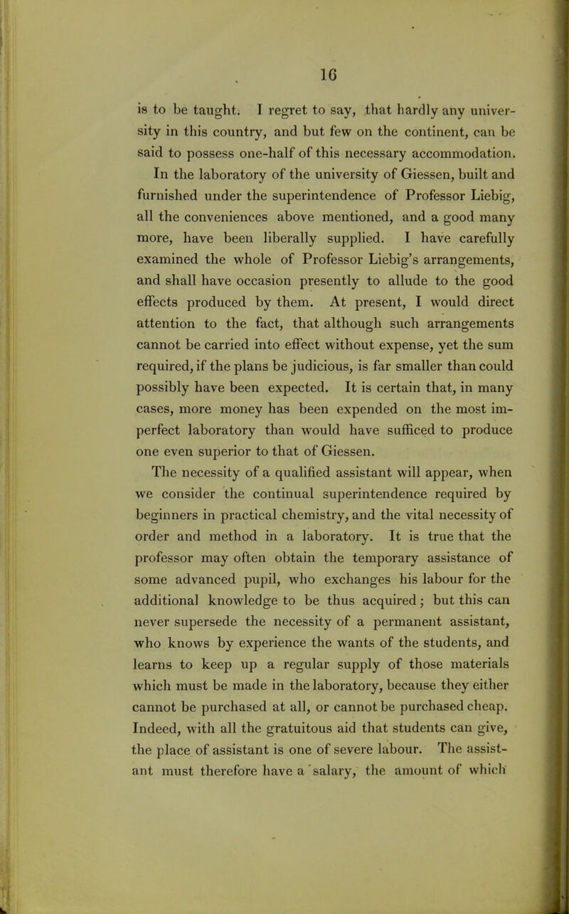 1G is to be taught. I regret to say, that hardly any univer- sity in this country, and but few on the continent, can be said to possess one-half of this necessary accommodation. In the laboratory of the university of Giessen, built and furnished under the superintendence of Professor Liebig, all the conveniences above mentioned, and a good many more, have been liberally supplied. I have carefully examined the whole of Professor Liebig’s arrangements, and shall have occasion presently to allude to the good effects produced by them. At present, I would direct attention to the fact, that although such arrangements cannot be carried into effect without expense, yet the sum required, if the plans be judicious, is far smaller than could possibly have been expected. It is certain that, in many cases, more money has been expended on the most im- perfect laboratory than would have sufficed to produce one even superior to that of Giessen. The necessity of a qualified assistant will appear, when we consider the continual superintendence required by beginners in practical chemistry, and the vital necessity of order and method in a laboratory. It is true that the professor may often obtain the temporary assistance of some advanced pupil, who exchanges his labour for the additional knowledge to be thus acquired; but this can never supersede the necessity of a permanent assistant, who knows by experience the wants of the students, and learns to keep up a regular supply of those materials which must be made in the laboratory, because they either cannot be purchased at all, or cannot be purchased cheap. Indeed, wTith all the gratuitous aid that students can give, the place of assistant is one of severe labour. The assist- ant must therefore have a salary, the amount of which