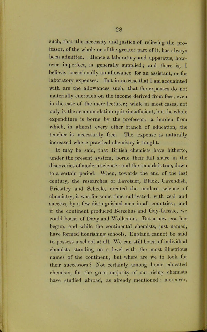 such, that the necessity and justice of relieving the pro- fessor, of the whole or of the greater part of it, has always been admitted. Hence a laboratory and apparatus, how- ever imperfect, is generally supplied; and there is, I believe, occasionally an allowance for an assistant, or for laboratory expenses. But in no case that I am acquainted with are the allowances such, that the expenses do not materially encroach on the income derived from fees, even in the case of the mere lecturer; while in most cases, not only is the accommodation quite insufficient, but the whole expenditure is borne by the professor; a burden from which, in almost every other branch of education, the teacher is necessarily free. The expense is naturally increased where practical chemistry is taught. It may be said, that British chemists have hitherto, under the present system, borne their full share in the discoveries of modern science : and the remark is true, down to a certain period. When, towards the end of the last century, the researches of Lavoisier, Black, Cavendish, Priestley and Scheele, created the modern science of chemistry, it was for some time cultivated, with zeal and success, by a few distinguished men in all countries; and if the continent produced Berzelius and Gay-Lussac, we could boast of Davy and Wollaston. But a new era has begun, and while the continental chemists, just named, have formed flourishing schools, England cannot be said to possess a school at all. We can still boast of individual chemists standing on a level with the most illustrious names of the continent; but where are we to look for their successors? Not certainly among home educated chemists, for the great majority of our rising chemists have studied abroad, as already mentioned: moreover,