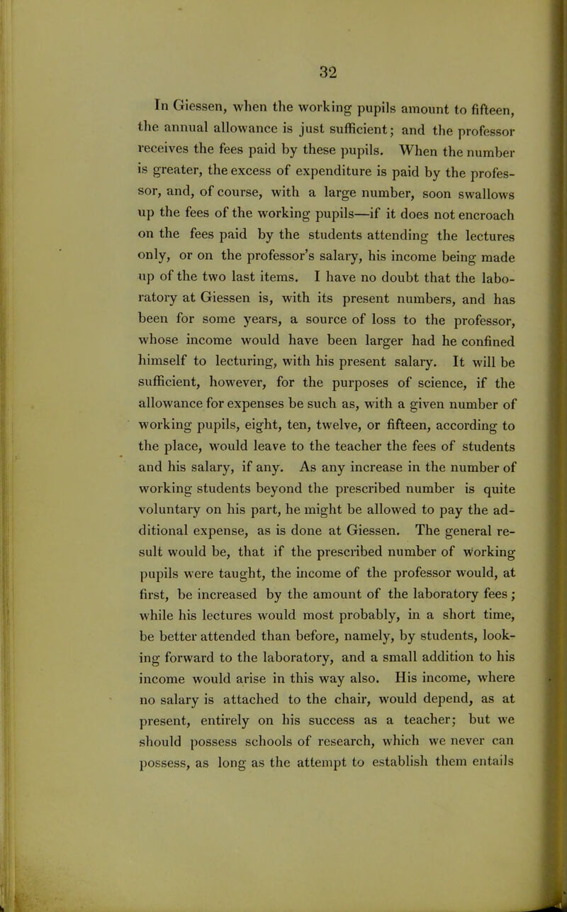 In Giessen, when the working pupils amount to fifteen, the annual allowance is just sufficient; and the professor receives the fees paid by these pupils. When the number is greater, the excess of expenditure is paid by the profes- sor, and, of course, with a large number, soon swallows up the fees of the working pupils—if it does not encroach on the fees paid by the students attending the lectures only, or on the professor’s salary, his income being made up of the two last items. I have no doubt that the labo- ratory at Giessen is, with its present numbers, and has been for some years, a source of loss to the professor, whose income would have been larger had he confined himself to lecturing, with his present salary. It will be sufficient, however, for the purposes of science, if the allowance for expenses be such as, with a given number of working pupils, eight, ten, twelve, or fifteen, according to the place, would leave to the teacher the fees of students and his salary, if any. As any increase in the number of working students beyond the prescribed number is quite voluntary on his part, he might be allowed to pay the ad- ditional expense, as is done at Giessen. The general re- sult would be, that if the prescribed number of working pupils were taught, the income of the professor would, at first, be increased by the amount of the laboratory fees; while his lectures would most probably, in a short time, be better attended than before, namely, by students, look- ing forward to the laboratory, and a small addition to his income would arise in this way also. His income, where no salary is attached to the chair, would depend, as at present, entirely on his success as a teacher; but we should possess schools of research, which we never can possess, as long as the attempt to establish them entails