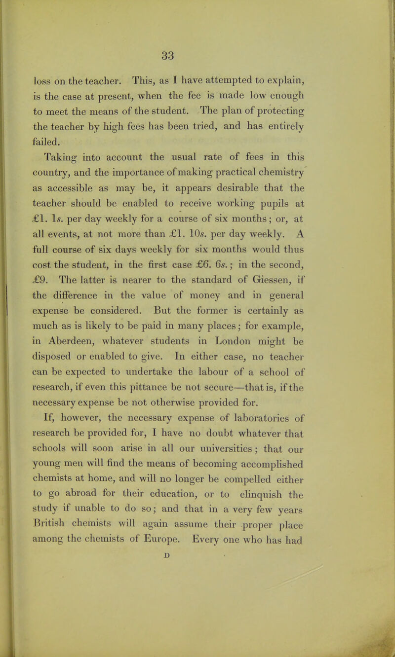loss on the teacher. This, as I have attempted to explain, is the case at present, when the fee is made low enough to meet the means of the student. The plan of protecting the teacher by high fees has been tried, and has entirely failed. Taking into account the usual rate of fees in this country, and the importance of making practical chemistry as accessible as may be, it appears desirable that the teacher should be enabled to receive working pupils at £1. Is. per day weekly for a course of six months; or, at all events, at not more than £1. 10s. per day weekly. A full course of six days weekly for six months would thus cost the student, in the first case £6. 6s.; in the second, £9. The latter is nearer to the standard of Giessen, if the difference in the value of money and in general expense be considered. But the former is certainly as much as is likely to be paid in many places; for example, in Aberdeen, whatever students in London might be disposed or enabled to give. In either case, no teacher can be expected to undertake the labour of a school of research, if even this pittance be not secure—that is, if the necessary expense be not otherwise provided for. If, however, the necessary expense of laboratories of research be provided for, I have no doubt whatever that schools will soon arise in all our universities; that our young men will find the means of becoming accomplished chemists at home, and will no longer be compelled either to go abroad for their education, or to elinquish the study if unable to do so; and that in a very few years British chemists will again assume their proper place among the chemists of Europe. Every one who has had D