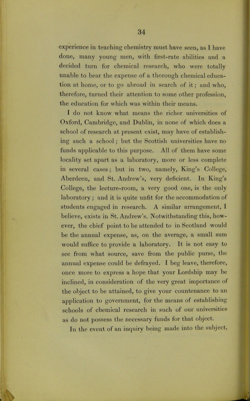 experience in teaching chemistry must have seen, as I have done, many young men, with first-rate abilities and a decided turn for chemical research, who were totally unable to bear the expense of a thorough chemical educa- tion at home, or to go abroad in search of it; and who, therefore, turned their attention to some other profession, the education for which was within their means. I do not know what means the richer universities of Oxford, Cambridge, and Dublin, in none of which does a school of research at present exist, may have of establish- ing such a school; but the Scottish universities have no funds applicable to this purpose. All of them have some locality set apart as a laboratory, more or less complete in several cases; but in two, namely, King’s College, Aberdeen, and St. Andrew’s, very deficient. In King’s College, the lecture-room, a very good one, is the only laboratory ; and it is quite unfit for the accommodation of students engaged in research. A similar arrangement, I believe, exists in St. Andrew’s. Notwithstanding this, how- ever, the chief point to be attended to in Scotland would be the annual expense, as, on the average, a small sum would suffice to provide a laboratory. It is not easy to see from what source, save from the public purse, the annual expense could be defrayed. I beg leave, therefore, once more to express a hope that your Lordship may be inclined, in consideration of the very great importance of the object to be attained, to give your countenance to an application to government, for the means of establishing schools of chemical research in such of our universities as do not possess the necessary funds for that object. In the event of an inquiry being made into the subject,